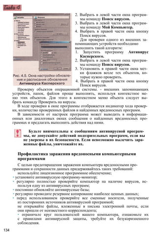 2. Выбрать в левой части окна програм­
мы команду Поиск вирусов.
3. Выбрать в левой части окна програм­
мы команду Мой Компьютер.
4. Выбрать в правой части окна кнопку
Поиск вирусов.
Для проверки одного из внешних за­
поминающих устройств необходимо
выполнить такой алгоритм:
1. Запустить программу Антивирус
Касперского.
2. Выбрать в левой части окна програм­
мы команду Поиск вирусов.
3. Установить в правой части окна мет­
ки флажков возле тех объектов, ко­
торые нужно проверить.
4. Выбрать в правой части окна кнопку
Поиск вирусов.
Проверку объектов операционной системы. - внешних запоминающих
устройств, папок, файлов проще выполнять, используя контекстное ме­
ню этих объектов. Для этого в контекстном меню объекта следует вы­
брать команду Проверить на вирусы.
В ходе проверки в окне программы отображается индикатор хода провер­
ки, количество проверенных файлов и найденных вредоносных программ.
В зависимости от настроек программа может выводить в информаци­
онных или диалоговых окнах сообщения о найденных вредоносных про­
граммах и предлагать выполнить действия над ними.
Будьте внимательны к сообщениям антивирусной програм­
мы, не допускайте действий подозрительных программ, если вы
не уверены в их безопасности. Если невозможно вылечить зара­
женные файлы, уничтожайте их.
Профилактика заражения вредоносными компьютерными
программами
С целью предотвращения заражения компьютера вредоносными про­
граммами и сохранности данных придерживайтесь таких требований:
используйте лицензионное программное обеспечение;
• установите антивирусную программу-монитор;
• регулярно полностью проверяйте компьютер на наличие вирусов, ис­
пользуя одну из антивирусных программ;
• постоянно обновляйте антивирусные базы;
• регулярно проводите резервное копирование наиболее ценных данных;
• перед использованием проверяйте все сменные носители, полученные
из посторонних источников антивирусной программой;
не открывайте файлы, вложенные в письма электронной почты, если
они пришли от неизвестного корреспондента;
• ограничьте круг пользователей вашего компьютера, ознакомьте их
с правилами антивирусной защиты, требуйте их безукоризненного
соблюдения.
134
 