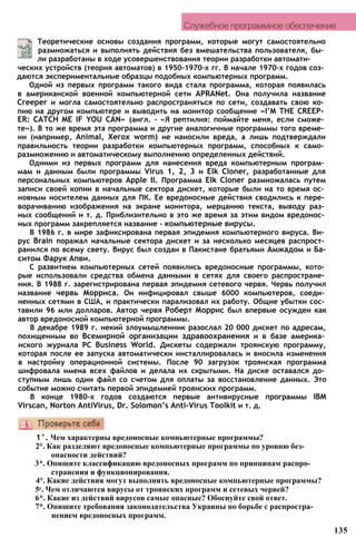 Служебное программное обеспечение
Теоретические основы создания программ, которые могут самостоятельно
размножаться и выполнять действия без вмешательства пользователя, бы­
ли разработаны в ходе усовершенствования теории разработки автомати­
ческих устройств (теория автоматов) в 1950-1970-х гг. В начале 1970-х годов соз­
даются экспериментальные образцы подобных компьютерных программ.
Одной из первых программ такого вида стала программа, которая появилась
в американской военной компьютерной сети APRANet. Она получила название
Creeper и могла самостоятельно распространяться по сети, создавать свою ко­
пию на другом компьютере и выводить на монитор сообщение «I’M THE CREEP­
ER: CATCH ME IF YOU CAN» (англ. - «Я рептилия: поймайте меня, если сможе­
те»). В то же время эта программа и другие аналогичные программы того време­
ни (например, Animal, Xerox worm) не наносили вреда, а лишь подтверждали
правильность теории разработки компьютерных программ, способных к само­
размножению и автоматическому выполнению определенных действий.
Одними из первых программ для нанесения вреда компьютерным програм­
мам и данным были программы Virus 1, 2, 3 и Elk Cloner, разработанные для
персональных компьютеров Apple II. Программа Elk Cloner размножалась путем
записи своей копии в начальные сектора дискет, которые были на то время ос­
новным носителем данных для ПК. Ее вредоносные действия сводились к пере­
ворачиванию изображения на экране монитора, мерцанию текста, выводу раз­
ных сообщений и т. д. Приблизительно в это же время за этим видом вредонос­
ных программ закрепляется название - компьютерные вирусы.
В 1986 г. в мире зафиксирована первая эпидемия компьютерного вируса. Ви­
рус Brain поражал начальные сектора дискет и за несколько месяцев распрост­
ранился по всему свету. Вирус был создан в Пакистане братьями Амжадом и Ба-
ситом Фарук Апви.
С развитием компьютерных сетей появились вредоносные программы, кото­
рые использовали средства обмена данными в сетях для своего распростране­
ния. В 1988 г. зарегистрирована первая эпидемия сетевого червя. Червь получил
название червь Морриса. Он инфицировал свыше 6000 компьютеров, соеди­
ненных сетями в США, и практически парализовал их работу. Общие убытки сос­
тавили 96 млн долларов. Автор червя Роберт Моррис был впервые осужден как
автор вредоносной компьютерной программы.
В декабре 1989 г. некий злоумышленник разослал 20 000 дискет по адресам,
похищенным во Всемирной организации здравоохранения и в базе америка­
нского журнала PC Business World. Дискеты содержали троянскую программу,
которая после ее запуска автоматически инсталлировалась и вносила изменения
в настройку операционной системы. После 90 загрузок троянская программа
шифровала имена всех файлов и делала их скрытыми. На диске оставался до­
ступным лишь один файл со счетом для оплаты за восстановление данных. Это
событие можно считать первой эпидемией троянских программ.
В конце 1980-х годов создаются первые антивирусные программы IBM
Virscan, Norton AntiVirus, Dr. Solomon’s Anti-Virus Toolkit и т. д.
1°. Чем характерны вредоносные компьютерные программы?
2°. Как разделяют вредоносные компьютерные программы по уровню без­
опасности действий?
3*. Опишите классификацию вредоносных программ по принципам распро­
странения и функционирования.
4°. Какие действия могут выполнять вредоносные компьютерные программы?
5е. Чем отличаются вирусы от троянских программ и сетевых червей?
6*. Какие из действий вирусов самые опасные? Обоснуйте свой ответ.
7*. Опишите требования законодательства Украины по борьбе с распростра­
нением вредоносных программ.
135
 