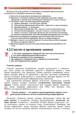 Внимание! Во время работы с компьютером соблюдайте правила техники
безопасности и санитарно-гигиенические нормы.
1. Запустите на выполнение антивирусную программу.
2. Определите с помощью справки, какие операции выполняет данная
программа; к какому виду антивирусных программ ее следует отнести.
3. Установите такие значения параметров проверки:
а) уровень проверки - максимальная защита;
б) действия над зараженными объектами - запросить во время проверки;
в) архивные файлы - не проверять;
г) обновление антивирусных баз - один раз в неделю автоматически;
д) автоматическая проверка - один раз в неделю, в понедельник в 9-00;
е) защиту включить, загружать программу при включении компьютера;
ж) звуковое сопровождение действий антивирусной программы включить.
4. Выполните антивирусную проверку объектов папки Мои документы.
Сколько объектов было проверено? Были ли найдены вирусы?
5. Проверьте дискету на наличие вирусов. Сколько объектов было провере­
но? Были ли найдены вирусы?
6. Продемонстрируйте результаты выполнения практической работы учи­
телю.
4.2.Сжатие и архивация данных
Служебное программное обеспечение
1. Что такое кодирование сообщений? Для чего оно используется?
2. Что такое информационная избыточность?
3. Приведите примеры систем кодирования.
4. Как кодируются сообщения при их обработке в компьютере?
5. Для чего предназначены архивы?
Сжатие данных
Система двоичного кодирования, которая используется в компьюте­
рах, очень удобна для хранения, передачи и обработки данных с точки
зрения надежности этих процессов. Однако двоичное кодирование увели­
чивает размеры файлов по сравнению с другими системами кодирования.
Потому возникает необходимость в уменьшении размеров файлов для бо­
лее эффективной реализации информационных процессов.
Для уменьшения размеров файлов используют специальные способы
сжатия данных, которые называют алгоритмами (методами) сжатия
данных. Сжатие данных используется при создании файлов определен­
ных типов, например графических типа JPEG или звуковых типа
MPEG3, для передачи файлов по сети и т. д.
Сжатие данных — это процесс перекодирования данных, кото­
рый осуществляется с целью уменьшения размеров файлов.
Различают алгоритмы сжатия, которые обеспечивают сжатие без по­
тери данных, и алгоритмы, которые предусматривают частичную по­
терю данных. Алгоритмы с частичной потерей данных используют, ког­
да целостность данных не является очень существенной. Например, при
сжатии графических, видео, звуковых файлов, поскольку органы чувств
человека не всегда способны заметить незначительное отличие в оттенках
137
 