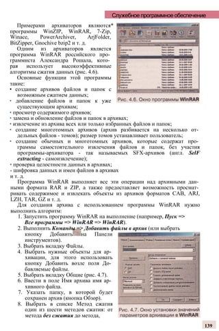 Служебное программное обеспечение
Примерами архиваторов являются*
программы WinZIP, WinRAR, 7-Zip,
Winace, PowerArchiver, ArjFolder,
BitZipper, Gnochive bzip2 и т. д.
Одним из архиваторов является
программа WinRAR российского про­
граммиста Александра Рошала, кото­
рая использует высокоэффективные
алгоритмы сжатия данных (рис. 4.6).
Основные функции этой программы
такие:
• создание архивов файлов и папок с
возможным сжатием данных;
• добавление файлов и папок к уже
существующим архивам;
• просмотр содержимого архивов;
• замена и обновление файлов и папок в архивах;
• извлечение из архива всех или только избранных файлов и папок;
• создание многотомных архивов (архив разбивается на несколько от­
дельных файлов - томов); размер томов устанавливает пользователь;
• создание обычных и многотомных архивов, которые содержат про­
граммы самостоятельного извлечения файлов и папок, без участия
программы-архиватора - так называемых SFX-архивов (англ. SelF
extracting - самоизвлечение);
• проверка целостности данных в архивах;
- шифровка данных и имен файлов в архивах
и т. д.
Программа WinRAR выполняет все эти операции над архивными дан­
ными формата RAR и ZIP, а также предоставляет возможность просмат­
ривать содержимое и извлекать объекты из архивов форматов CAB, ARJ,
LZH, TAR, GZ и т. д.
Для создания архива с использованием программы WinRAR нужно
выполнить алгоритм:
1. Запустить программу WinRAR на выполнение (например, Пуск =>
Все программы => WinRAR => WinRAR).
2. Выполнить Команды => Добавить файлы в архив (или выбрать
кнопку Добавить на Панели
инструментов).
3. Выбрать вкладку Файлы.
4. Выбрать нужные объекты для ар­
хивации, для этого использовать
кнопку Добавить возле поля До­
бавляемые файлы.
5. Выбрать вкладку Общие (рис. 4.7).
6. Ввести в поле Имя архива имя ар­
хивного файла.
7. Указать папку, в которой будет
сохранен архив (кнопка Обзор).
8. Выбрать в списке Метод сжатия
один из шести методов сжатия: от
метода без сжатия до метода,
139
 