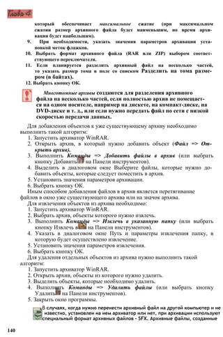 который обеспечивает максимальное сжатие (при максимальном
сжатии размер архивного файла будет наименьшим, но время архи­
вации будет наибольшим).
9. При необходимости, указать значения параметров архивации уста­
новкой меток флажков.
10. Выбрать формат архивного файла (RAR или ZIP) выбором соответ­
ствующего переключателя.
11. Если планируется разделить архивный файл на несколько частей,
то указать размер тома в поле со списком Разделить на тома разме­
ром (в байтах).
12. Выбрать кнопку ОК.
Многотомные архивы создаются для разделения архивного
файла на несколько частей, если полностью архив не помещает­
ся на одном носителе, например на дискете, на компакт-диске, на
DVD-диске и т. д., или если нужно передать файл по сети с низкой
скоростью передачи данных.
Для добавления объектов к уже существующему архиву необходимо
выполнить такой алгоритм:
1. Запустить архиватор WinRAR.
2. Открыть архив, в который нужно добавить объект (Файл => От­
крыть архив).
3. Выполнить Команды => Добавить файлы в архив (или выбрать
кнопку Добавить на Панели инструментов).
4. Выделить в диалоговом окне Выберите файлы, которые нужно до­
бавить объекты, которые следует поместить в архив.
5. Установить значения параметров архивации.
6. Выбрать кнопку ОК.
Иным способом добавления файлов в архив является перетягивание
файлов в окно уже существующего архива или на значок архива.
Для извлечения объектов из архива необходимо:
1. Запустить архиватор WinRAR.
2. Выбрать архив, объекты которого нужно извлечь.
3. Выполнить Команды => Извлечь в указанную папку (или выбрать
кнопку Извлечь в на Панели инструментов).
4. Указать в диалоговом окне Путь и параметры извлечения папку, в
которую будет осуществлено извлечение.
5. Установить значения параметров извлечения.
6. Выбрать кнопку ОК.
Для удаления отдельных объектов из архива нужно выполнить такой
алгоритм:
1. Запустить архиватор WinRAR.
2. Открыть архив, объекты из которого нужно удалить.
3. Выделить объекты, которые необходимо удалить.
4. Выполнить Команды => Удалить файлы (или выбрать кнопку
Удалить на Панели инструментов).
5. Закрыть окно программы.
В случаях, когда нужно перенести архивный файл на другой компьютер и не
известно, установлен на нем архиватор или нет, при архивации используют
специальный формат архивных файлов - SFX. Архивные файлы, созданные
140
 