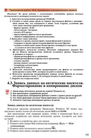 Внимание! Во время работы с компьютером соблюдайте правила техники
безопасности и санитарно-гигиенические нормы.
1. Запустите на выполнение архиватор WinRAR.
2. Создайте в своей папке архив из первых шестнадцати файлов с расшире­
нием имени doc, что содержатся в папке Тема 4Архив, установив при
этом такие значения параметров архивации:
• формат архива - RAR;
• метод сжатия - быстрый;
• создать SFX-apxue;
• протестировать файлы после архивации;
• добавить информацию для восстановления.
3. Выполните такие действия:
• добавьте к архиву комментарий с вашей фамилией и именем;
• сохраните в архиве время создания файлов (вкладка Время);
• создайте в своей папке папку Копия архива, скопируйте в нее архив
и удалите из него последние пять файлов.
4. Просмотрите, используя команду Показать информацию (кнопка Ин-
фо на Панели инструментов), свойства созданного архива. Определите
и запишите в тетрадь:
• общий размер файлов до архивации;
• общий размер файлов в архиве после архивации;
• степень сжатия;
• размер данных для восстановления;
• содержание комментария;
• размер SFX-модуля.
5. Используя контекстное меню, разархивируйте все файлы из созданного
вами архива в папку DOC, которую создайте в своей папке.
6. Используя архиватор, разархивируйте первые десять файлов из создан­
ного вами архива в папку 1_10, которую создайте в своей папке.
7. Закройте все открытые окна.
4.3.Запись данных на оптические носители.
Форматирование и копирование дисков
1. Какие виды оптических дисков вы знаете? Опишите их.
2. Как просмотреть содержимое диска?
3. Как осуществить копирование файлов и папок с одного диска на другой?
4. Что такое файловая система? Какие файловые системы вы знаете?
5. Опишите структуру размещения данных на диске.
Запись данных на оптические носители
Используя средства программы Проводник, Windows ХР может осу­
ществлять запись только на оптические диски CD-R или CD-RW.
Для выполнения этой операции нужно, чтобы в компьютере было ус­
тановлено устройство для записи оптических дисков. Алгоритм для запи­
си такой:
1. Вставить в устройство диск для записи.
2. Открыть окно папки Мой компьютер (например, Пуск => Мой
компьютер).
3. Открыть окно оптического диска (значок ).
4. Открыть окно папки, которая содержит нужные данные.
143
 