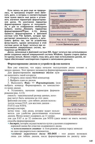 Если запись на диск еще не проводи­
лась, то программа откроет окно Запи­
сать диск, в котором в соответствующее
поле нужно ввести имя диска и устано­
вить значения параметров форматирова­
ния диска. По умолчанию параметры
форматирования скрыты от пользовате­
ля, и для их отображения необходимо
выбрать кнопку Показать параметры
форматирования (рис. 4.12). Можно
провести форматирование в файловой
системе Live File System, которая пре­
доставляет возможность удалять и запи­
сывать файлы так, как на устройствах
флэш-памяти, однако записанные в этой
системе диски не будут читаться при ис­
пользовании операционных систем, вы­
пущенных до Windows ХР.
Диски, записанные в файловой системе ISO, будут читаться при использовании
ранее созданных версий операционной системы Windows. Однако стирать файлы
по одному нельзя. Можно стереть лишь весь диск (при использовании дисков, ко­
торые обеспечивают многократное стирание и записывание данных).
Форматирование дисков и устройств флэш-памяти
Вам уже известно, что перед началом эксплуатации диски готовят к
записи данных. Этот процесс называется форматированием диска.
Для форматирования магнитных дисков нуж­
но выполнить такой алгоритм:
1. Открыть окно папки Мой компьютер.
2. Выбрать один из дисков.
3. Выполнить Файл => Форматировать (или
выбрать команду Форматировать из контекстно­
го меню диска).
4. Установить значения параметров формати­
рования (рис. 4.13):
емкость - максимальный размер данных, кото­
рые могут быть записаны на этот диск;
файловая система - для гибких дисков исполь­
зуется только FAT, для жестких дисков -
FAT32 или NTFS;
размер кластера;
метка тома - имя диска, которое задает пользо­
ватель для удобства распознавания отдельных
дисков. Метка может содержать до 11 симво­
лов для FAT и до 32 символов для NTFS (диск может не иметь метки);
способы форматирования:
♦ быстрое, которое осуществляется путем удаления содержимого
корневой папки без очистки содержимого диска;
♦с использованием сжатия - в этом режиме данные перед записью
на диск предварительно сжимаются;
♦создание загрузочного диска MS-DOS - этот режим возможен
лишь для гибких дисков, после форматирования на дискету запи­
145
 