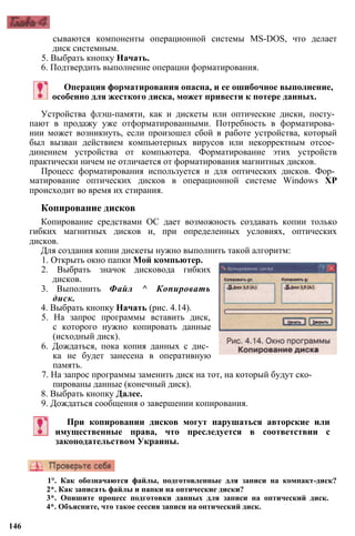 сываются компоненты операционной системы MS-DOS, что делает
диск системным.
5. Выбрать кнопку Начать.
6. Подтвердить выполнение операции форматирования.
Операция форматирования опасна, и ее ошибочное выполнение,
особенно для жесткого диска, может привести к потере данных.
Устройства флэш-памяти, как и дискеты или оптические диски, посту­
пают в продажу уже отформатированными. Потребность в форматирова­
нии может возникнуть, если произошел сбой в работе устройства, который
был вызван действием компьютерных вирусов или некорректным отсое­
динением устройства от компьютера. Форматирование этих устройств
практически ничем не отличается от форматирования магнитных дисков.
Процесс форматирования используется и для оптических дисков. Фор­
матирование оптических дисков в операционной системе Windows ХР
происходит во время их стирания.
Копирование дисков
Копирование средствами ОС дает возможность создавать копии только
гибких магнитных дисков и, при определенных условиях, оптических
дисков.
Для создания копии дискеты нужно выполнить такой алгоритм:
1. Открыть окно папки Мой компьютер.
2. Выбрать значок дисковода гибких
дисков.
3. Выполнить Файл ^ Копировать
диск.
4. Выбрать кнопку Начать (рис. 4.14).
5. На запрос программы вставить диск,
с которого нужно копировать данные
(исходный диск).
6. Дождаться, пока копия данных с дис­
ка не будет занесена в оперативную
память.
7. На запрос программы заменить диск на тот, на который будут ско­
пированы данные (конечный диск).
8. Выбрать кнопку Далее.
9. Дождаться сообщения о завершении копирования.
При копировании дисков могут нарушаться авторские или
имущественные права, что преследуется в соответствии с
законодательством Украины.
1°. Как обозначаются файлы, подготовленные для записи на компакт-диск?
2*. Как записать файлы и папки на оптические диски?
3*. Опишите процесс подготовки данных для записи на оптический диск.
4*. Объясните, что такое сессия записи на оптический диск.
146
 