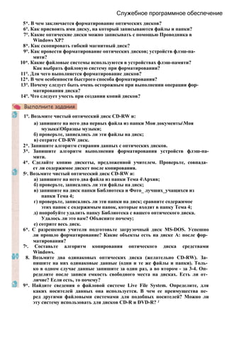 Служебное программное обеспечение
5*. В чем заключается форматирование оптических дисков?
6°. Как присвоить имя диску, на который записываются файлы и папки?
7°. Какие оптические диски можно записывать с помощью Проводника в
Windows ХР?
8*. Как скопировать гибкий магнитный диск?
9°. Как провести форматирование оптических дисков; устройств флэш-па­
мяти?
10*. Какие файловые системы используются в устройствах флэш-памяти?
Как выбрать файловую систему при форматировании?
11°. Для чего выполняется форматирование дисков?
12*. В чем особенности быстрого способа форматирования?
13°. Почему следует быть очень осторожным при выполнении операции фор­
матирования диска?
14°. Что следует учесть при создании копий дисков?
1°. Возьмите чистый оптический диск CD-RW и:
а) запишите на него два первых файла из папки Мои документыМоя
музыкаОбразцы музыки;
б) проверьте, записались ли эти файлы на диск;
в) сотрите CD-RW диск.
2*. Запишите алгоритм стирания данных с оптических дисков.
3*. Запишите алгоритм выполнения форматирования устройств флэш-па-
мяти.
4*. Сделайте копию дискеты, предложенной учителем. Проверьте, совпада­
ет ли содержимое дискет после копирования.
5е. Возьмите чистый оптический диск CD-RW и:
а) запишите на него два файла из папки Тема 4Архив;
б) проверьте, записались ли эти файлы на диск;
в) запишите на диск папки Библиотека и Фото_ лучших_учащихся из
папки Тема 4;
г) проверьте, записались ли эти папки на диск; сравните содержимое
этих папок с содержимым папок, которые входят в папку Тема 4;
д) попробуйте удалить папку Библиотека с вашего оптического диска.
Удалось ли это вам? Объясните почему;
е) сотрите весь диск.
6*. С разрешения учителя подготовьте загрузочный диск MS-DOS. Успешно
ли прошло форматирование? Какие объекты есть на диске А: после фор­
матирования?
7е. Составьте алгоритм копирования оптического диска средствами
Windows.
8. Возьмите два одинаковых оптических диска (желательно CD-RW). За­
пишите на них одинаковые данные (одни и те же файлы и папки). Толь­
ко в одном случае данные запишите за один раз, а во втором - за 3-4. Оп­
ределите после записи емкость свободного места на дисках. Есть ли от­
личие? Если есть, то почему?
9*. Найдите сведения о файловой системе Live File System. Определите, для
каких носителей данных она используется. В чем ее преимущества пе­
ред другими файловыми системами для подобных носителей? Можно ли
эту систему использовать для дисков CD-R и DVD-R? 1
 