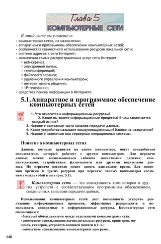 В этой главе вы узнаете о:
• компьютерных сетях, их назначении;
• аппаратном и программном обеспечении компьютерных сетей;
• особенностях совместного использования ресурсов локальной сети;
• системе адресов в сети Интернет;
• назначении самых распространенных услуг сети Интернет:
♦ веб-сервиса;
♦ электронной почты;
♦ телеконференций;
♦ файлового сервиса;
♦ удаленного управления компьютером;
♦ интерактивного общения;
♦ 1Р-телефонии;
• средствах поиска информации в Интернете.
5.1.Аппаратное и программное обеспечение
компьютерных сетей
1. Что относится к информационным ресурсам?
2. Какие вы знаете информационные процессы? В чем заключается
каждый из них?
3. Назовите составные части каналов передачи данных.
4. Какие устройства называют коммуникационными? Каково их назначение?
5. Назовите известные вам серверные операционные системы.
Понятие о компьютерных сетях
Данные, которые хранятся на одном компьютере, могут понадобиться
пользователю, который работает с другим компьютером. Для передачи
данных можно воспользоваться гибкими магнитными дисками, ком­
пакт-дисками, устройствами флэш-памяти или другими носителями дан­
ных. Но передача носителя может занять длительное время. Для эконо­
мии времени и других ресурсов при передаче данных компьютеры соеди­
няют между собой в сеть (рис. 5.1).
Компьютерная сеть — это совокупность компьютеров и дру­
гих устройств с соответствующим программным обеспечением,
соединенных каналами передачи данных.
Использование компьютерных сетей дает возможность ускорить реа­
лизацию информационных процессов, эффективнее распределять и ис­
пользовать аппаратные и информационные ресурсы. Компьютерные сети
обеспечивают:
∙ быстрый обмен данными между отдельными компьютерами сети;
∙ совместное использование вычислительных ресурсов, принтеров, мо­
демов, сканеров, устройств внешней памяти и т. п.;
∙ совместное использование компьютерных программ;
148
 