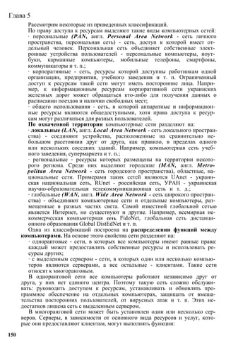 Глава 5
Рассмотрим некоторые из приведенных классификаций.
По праву доступа к ресурсам выделяют такие виды компьютерных сетей:
∙ персональные (PAN, англ. Personal Area Network - сеть личного
пространства, персональная сеть) - сеть, доступ к которой имеет от­
дельный человек. Персональная сеть объединяет собственные элект­
ронные устройства пользователей - персональные компьютеры, ноут­
буки, карманные компьютеры, мобильные телефоны, смартфоны,
коммуникаторы и т. п.;
∙ корпоративные - сеть, ресурсы которой доступны работникам одной
организации, предприятия, учебного заведения и т. п. Ограниченный
доступ к ресурсам такой сети могут иметь посторонние лица. Напри­
мер, к информационным ресурсам корпоративной сети украинских
железных дорог может обращаться кто-либо для получения данных о
расписании поездов и наличии свободных мест;
∙ общего использования - сеть, в которой аппаратные и информацион­
ные ресурсы являются общедоступными, хотя права доступа к ресур­
сам могут различаться для разных пользователей.
По охваченной территории компьютерные сети разделяют на:
∙ локальные (LAN, англ. Local Area Network - сеть локального простран­
ства) - соединяют устройства, расположенные на сравнительно не­
большом расстоянии друг от друга, как правило, в пределах одного
или нескольких соседних зданий. Например, компьютерная сеть учеб­
ного заведения, супермаркета и т. п.;
∙ региональные - ресурсы которых размещены на территории некото­
рого региона. Среди них выделяют городские (MAN, англ. Metro­
politan Area Network - сеть городского пространства), областные, на­
циональные сети. Примерами таких сетей являются UAnet - украин­
ская национальная сеть, RUnet - российская сеть, УРАН - украинская
научно-образовательная телекоммуникационная сеть и т. д.;
∙ глобальные (WAN, англ. Wide Area Network - сеть широкого простран­
ства) - объединяют компьютерные сети и отдельные компьютеры, раз­
мещенные в разных частях света. Самой известной глобальной сетью
является Интернет, но существуют и другие. Например, всемирная не­
коммерческая компьютерная ceть FidoNet, глобальная сеть дистанци­
онного образования Global DistEdNet и т. п.
Одна из классификаций построена на распределении функций между
компьютерами. На основе этого свойства сети разделяют на:
∙ одноранговые - сети, в которых все компьютеры имеют равные права:
каждый может предоставлять собственные ресурсы и использовать ре­
сурсы других;
∙ с выделенным сервером - сети, в которых один или несколько компью­
теров являются серверами, а все остальные - клиентами. Такие сети
относят к многоранговым.
В одноранговой сети все компьютеры работают независимо друг от
друга, у них нет единого центра. Поэтому такую сеть сложно обслужи­
вать: руководить доступом к ресурсам, устанавливать и обновлять про­
граммное обеспечение на отдельных компьютерах, защищать от вмеша­
тельства посторонних пользователей, от вирусных атак и т. п. Этих не­
достатков лишена сеть с выделенным сервером.
В многоранговой сети может быть установлен один или несколько сер­
веров. Серверы, в зависимости от основного вида ресурсов и услуг, кото­
рые они предоставляют клиентам, могут выполнять функции:
150
 