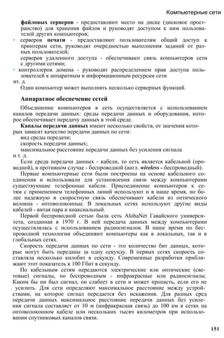 файловых серверов - предоставляют место на диске (дисковое прост­
ранство) для хранения файлов и руководят доступом к ним пользова­
телей других компьютеров;
• серверов печати - предоставляют пользователям общий доступ к
принтерам сети, руководят очередностью выполнения заданий от раз­
ных пользователей;
серверов удаленного доступа - обеспечивают связь компьютеров сети
с другими сетями;
• контроллеров домена - руководят распределением прав доступа поль­
зователей к аппаратным и информационным ресурсам сети
ит. д.
Один компьютер может выполнять несколько серверных функций.
Аппаратное обеспечение сетей
Объединение компьютеров в сеть осуществляется с использованием
каналов передачи данных: среды передачи данных и оборудования, кото­
рое обеспечивает передачу данных в этой среде.
Каналы передачи данных имеют несколько свойств, от значения кото­
рых зависит качество передачи данных по сети:
вид среды передачи;
скорость передачи данных;
максимальное расстояние передачи данных без усиления сигнала
и т. д.
Если среда передачи данных - кабели, то сеть является кабельной (про­
водной), в противном случае - беспроводной (англ. wireless - беспроводный).
Первые компьютерные сети были построены на основе кабельного со­
единения и использовали для установления связи между компьютерами
существующие телефонные кабели. Присоединение компьютеров к се­
тям с применением телефонных линий используют и в наше время, но бо­
лее надежную и скоростную связь обеспечивают кабели из оптического
волокна - оптоволоконные. В локальных сетях используют другие виды
кабелей - витая пара и коаксиальный.
Первой беспроводной сетью была сеть AlohaNet Гавайского универси­
тета, созданная в 1970 г. В ней передача данных между компьютерами
осуществлялась с использованием радиосигналов. В наше время по бес­
проводной технологии объединяют компьютеры как в локальных, так и в
глобальных сетях.
Скорость передачи данных по сети - это количество бит данных, кото­
рые могут быть переданы за одну секунду. В первых сетях скорость со­
ставляла несколько килобит в секунду. Современные разработки прибли­
жают этот показатель к 100 Гбит в секунду.
По кабельным сетям передаются электрические или оптические (све­
товые) сигналы, по беспроводным - инфракрасные или радиосигналы.
Каким бы ни был сигнал, он слабеет в сети и может пропасть, если его не
. усилить. Для сети определяют максимальное расстояние между устрой­
ствами, на которое сигнал передается без искажения. Для разных сред
передачи данных максимальное расстояние передачи данных без усиле­
ния сигнала составляет от 10 м (инфракрасная связь) до 100 км в сетях на
оптоволоконном кабеле или нескольких тысяч километров при использо­
вании спутниковых каналов связи.
Компьютерные сети
151
 