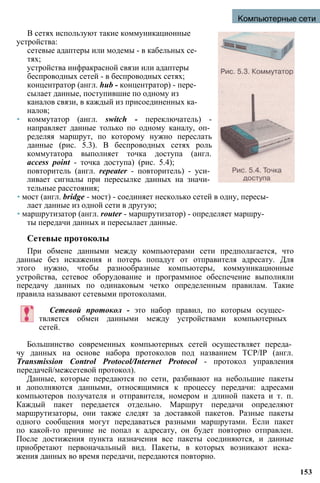 Компьютерные сети
В сетях используют такие коммуникационные
устройства:
сетевые адаптеры или модемы - в кабельных се­
тях;
устройства инфракрасной связи или адаптеры
беспроводных сетей - в беспроводных сетях;
концентратор (англ. hub - концентратор) - пере­
сылает данные, поступившие по одному из
каналов связи, в каждый из присоединенных ка­
налов;
• коммутатор (англ. switch - переключатель) -
направляет данные только по одному каналу, оп­
ределяя маршрут, по которому нужно переслать
данные (рис. 5.3). В беспроводных сетях роль
коммутатора выполняет точка доступа (англ.
access point - точка доступа) (рис. 5.4);
повторитель (англ. repeater - повторитель) - уси­
ливает сигналы при пересылке данных на значи­
тельные расстояния;
• мост (англ. bridge - мост) - соединяет несколько сетей в одну, пересы­
лает данные из одной сети в другую;
• маршрутизатор (англ. router - маршрутизатор) - определяет маршру­
ты передачи данных и пересылает данные.
Сетевые протоколы
При обмене данными между компьютерами сети предполагается, что
данные без искажения и потерь попадут от отправителя адресату. Для
этого нужно, чтобы разнообразные компьютеры, коммуникационные
устройства, сетевое оборудование и программное обеспечение выполняли
передачу данных по одинаковым четко определенным правилам. Такие
правила называют сетевыми протоколами.
Сетевой протокол - это набор правил, по которым осущес­
твляется обмен данными между устройствами компьютерных
сетей.
Большинство современных компьютерных сетей осуществляет переда­
чу данных на основе набора протоколов под названием TCP/IP (англ.
Transmission Control Protocol/Internet Protocol - протокол управления
передачей/межсетевой протокол).
Данные, которые передаются по сети, разбивают на небольшие пакеты
и дополняются данными, относящимися к процессу передачи: адресами
компьютеров получателя и отправителя, номером и длиной пакета и т. п.
Каждый пакет передается отдельно. Маршрут передачи определяют
маршрутизаторы, они также следят за доставкой пакетов. Разные пакеты
одного сообщения могут передаваться разными маршрутами. Если пакет
по какой-то причине не попал к адресату, он будет повторно отправлен.
После достижения пункта назначения все пакеты соединяются, и данные
приобретают первоначальный вид. Пакеты, в которых возникают иска­
жения данных во время передачи, передаются повторно.
153
 