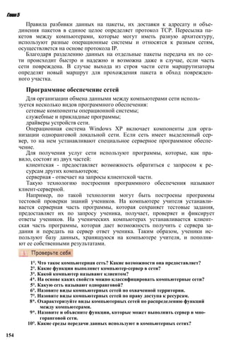 Глава5
Правила разбивки данных на пакеты, их доставки к адресату и объе­
динения пакетов в единое целое определяет протокол TCP. Пересылка па­
кетов между компьютерами, которые могут иметь разную архитектуру,
используют разные операционные системы и относятся к разным сетям,
осуществляется на основе протокола IP.
Благодаря разделению данных на отдельные пакеты передача их по се­
ти происходит быстро и надежно и возможна даже в случае, если часть
сети повреждена. В случае выхода из строя части сети маршрутизаторы
определят новый маршрут для прохождения пакета в обход поврежден­
ного участка.
Программное обеспечение сетей
Для организации обмена данными между компьютерами сети исполь­
зуется несколько видов программного обеспечения:
сетевые компоненты операционной системы;
служебные и прикладные программы;
драйверы устройств сети.
Операционная система Windows ХР включает компоненты для орга­
низации одноранговой локальной сети. Если сеть имеет выделенный сер­
вер, то на нем устанавливают специальное серверное программное обеспе­
чение.
Для получения услуг сети используют программы, которые, как пра­
вило, состоят из двух частей:
клиентская - предоставляет возможность обратиться с запросом к ре­
сурсам других компьютеров;
серверная - отвечает на запросы клиентской части.
Такую технологию построения программного обеспечения называют
клиент-серверной.
Например, по такой технологии могут быть построены программы
тестовой проверки знаний учеников. На компьютере учителя устанавли­
вается серверная часть программы, которая сохраняет тестовые задания,
предоставляет их по запросу ученика, получает, проверяет и фиксирует
ответы учеников. На ученических компьютерах устанавливается клиент­
ская часть программы, которая дает возможность получить с сервера за­
дания и передать на сервер ответ ученика. Таким образом, ученики ис­
пользуют базу данных, хранящуюся на компьютере учителя, и пополня­
ют ее собственными результатами.
1°. Что такое компьютерная сеть? Какие возможности она предоставляет?
2°. Какие функции выполняет компьютер-сервер в сети?
3°. Какой компьютер называют клиентом?
4*. На основе каких свойств можно классифицировать компьютерные сети?
5°. Какую сеть называют одноранговой?
6°. Назовите виды компьютерных сетей по охваченной территории.
7°. Назовите виды компьютерных сетей по праву доступа к ресурсам.
8*. Охарактеризуйте виды компьютерных сетей по распределению функций
между компьютерами.
9*. Назовите и объясните функции, которые может выполнять сервер в мно­
горанговой сети.
10°. Какие среды передачи данных используют в компьютерных сетях?
154
 