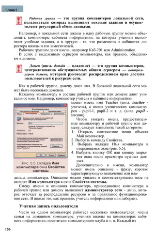 Рабочая группа — это группа компьютеров локальной сети,
пользователи которых выполняют похожие задания и осущес­
твляют регулярный обмен данными.
Например, в локальной сети школы в одну рабочую группу можно объе­
динить компьютеры кабинета информатики, на которых ученики выпол­
няют учебные задания, а в другую - те, что размещены в кабинетах ди­
ректора школы и его заместителей.
Рабочим группам дают имена, например Каб-201 или Administration.
В сетях с выделенным сервером компьютеры, как правило, объединя­
ют в домены.
Домен (англ. domain — владение) — это группа компьютеров,
централизованно обслуживаемых общим сервером — контрол­
лером домена, который руководит распределением прав доступа
пользователей к ресурсам сети.
Как и рабочей группе, домену дают имя. В большой локальной сети мо­
жет быть несколько доменов.
Каждому компьютеру в составе рабочей группы или домена дают уни­
кальное имя. Например, компьютер учителя в кабинете информатики
может иметь имя Teacher (англ. teacher -
учитель), а имена ученических компьюте­
ров - pupil-1, pupil-2 и т. д. (англ. pupil -
ученик).
Чтобы увидеть имена, предоставлен­
ные компьютеру и рабочей группе или до­
мену, следует выполнить такой алгоритм:
1. Открыть контекстное меню объекта
Мой компьютер.
2. Выбрать команду Свойства.
3. Выбрать вкладку Имя компьютера в
открывшемся окне (рис. 5.5).
4. Выбрать кнопку ОК или кнопку закры­
тия окна после просмотра нужных дан­
ных.
Дополнительно к имени, компьютер
может иметь описание - фразу, коротко
характеризующую назначение или вла­
дельца компьютера. Описание можно увидеть в соответствующем поле на
вкладке Имя компьютера в окне Свойства системы.
Смену имени и описания компьютера, присоединение компьютера к
рабочей группе или домену выполняет администратор сети - лицо, кото­
рое отвечает за распределение ресурсов и за правильное функционирова­
ние сети. В школе это, как правило, учитель информатики или лаборант.
Учетная запись пользователя
Часто на одном компьютере работает несколько пользователей: члены
семьи на домашнем компьютере, ученики школы на компьютерах каби­
нета информатики, посетители компьютерного клуба и т. п. Каждый из
156
Глава 5
 