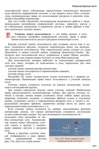 пользователей имеет собственные предпочтения относительно внешнего
влда объектов операционной системы, и для каждого могут быть установ­
лены индивидуальные права на использование ресурсов и внесение изме­
нений в настройку компьютера.
Для того чтобы обеспечить пользователям возможность работы с инди­
видуальными настройками операционной системы, упростить доступ к
их собственным документам и ограничить доступ к чужим файлам и пап­
кам, используют учетные записи.
Компьютерные сети
Учетная запись пользователя — это набор данных, в кото­
рых описаны настройки операционной системы, права и разре­
шения пользователя на доступ к ресурсам компьютера и сети.
Каждой учетной записи пользователя при создании дается имя и па­
роль, назначается рисунок, создается персональная папка для размеще­
ния документов пользователя. Имя персональной папки состоит из слова
Документы и имени учетной записи, например Документы-ТеасЬег. До­
кументы всех пользователей могут сохраняться в папке Общие докумен­
ты. Доступ к этим папкам можно получить из окна Мой компьютер.
Для пользователей, которые работают на компьютерах одноранговой
сети или таких, которые не подключены к сети, определены три типа
учетных записей:
учетная запись администратора компьютера;
учетная запись пользователя с ограниченными правами;
учетная запись гостя.
Настройку ОС может осуществлять только пользователь с правами ад­
министратора. Наименьшие права имеет пользователь с учетной записью
гостя.
Учетные записи создаются отдельно на каждом компьютере, входя­
щем в состав рабочей группы.
Для домена определено больше типов учетных записей. Наибольшие
права предоставляются Администратору домена. Для других учетных за­
писей в составе домена можно установить более гибкие права доступа,
например позволить создание и изменение файлов только в отдельных
папках, установить доступ к определенным ресурсам сети и только в оп­
ределенный интервал времени, ограничить размер места на диске для
персональной папки пользователя и т. п.
Если учетные записи создаются на сервере, выполняющем функции
контроллера домена, эти записи автоматически становятся доступными
на всех компьютерах домена. Это дает возможность пользователю ис­
пользовать свои настройки на лю­
бом компьютере сети. Администра­
тор домена может объединить учет­
ные записи в группы с одинако­
выми правами доступа к ресурсам
сети.
Имена и рисунки учетных запи­
сей отображаются в окне привет­
ствия операционной системы
(рис. 5.6). Для того чтобы начать
157
 