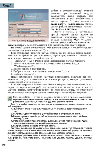 Глава5
работу с соответствующей учетной
записью при начальной загрузке
компьютера, нужно выбрать имя
пользователя и при необходимости
ввести пароль. С этого начинается
сеанс работы пользователя. Начало
сеанса работы пользователя называ­
ется входом в систему.
Войти в систему с настройками
другой учетной записи можно, не
выключая компьютер. Для этого
следует выполнить Пуск => Завер­
шение сеанса => Сменить пользо­
вателя, выбрать имя пользователя и при необходимости ввести пароль.
Во время сеанса пользователя имя учетной записи и соответствующий
рисунок можно увидеть в меню Пуск.
Если компьютер является частью домена, то для начала сеанса пользо­
вателя с настройками учетной записи, зарегистрированной в сетевом до­
мене, следует выполнить такой алгоритм:
1. Нажать Ctrl + Alt + Delete в окне Операционная система Windows.
2. Ввести имя учетной записи в поле Пользователь окна Вход в
Windows (рис. 5.7).
3. Ввести пароль в поле Пароль.
4. Выбрать имя сетевого домена в списке поля Вход в.
5. Выбрать кнопку ОК.
После применения личных настроек пользователь получает все воз­
можности доступа к локальным и сетевым ресурсам, которые установле­
ны для данной учетной записи.
Если при загрузке в списке поля Вход в выбрать имя компьютера, с ко­
торым непосредственно работает пользователь, и ввести имя и пароль
учетной записи, зарегистрированной на этом компьютере, то произойдет
вход в систему, но доступ к другим компьютерам домена будет запрещен.
Если вы работаете с учетной записью пользователя с правами администра­
тора на компьютере одноранговой сети или не подключенном к сети, то вам
разрешено создавать, изменять и удалять учетные записи.
Для того чтобы создать учетную запись пользователя, следует выполнить та­
кой алгоритм:
1. Выполнить Пуск => Панель управления => Учетные записи пользовате­
лей.
2. Выбрать задание Создание учетной записи в открывшемся окне.
3. Ввести имя для новой учетной записи в соответствующем поле, выбрать
кнопку Далее.
4. Установить метку переключателя для выбора типа учетной записи Адми­
нистратор компьютера или Ограниченная запись.
5. Выбрать кнопку Создать учетную запись.
Рисунок, выбранный автоматически, введенное имя и тип созданной учетной
записи отобразятся в окне Учетные записи пользователей рядом со значени­
ями соответствующих свойств ранее созданных учетных записей.
• Созданную учетную запись пользователя можно редактировать - изменять
имя, рисунок, тип, установить, изменить или удалить пароль, удалить учетную
запись.
158
 