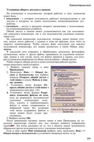 Компьютерные сети
Установка общего доступа к папкам
По отношению к пользователю, который работает в сети, компьютер
может быть:
• локальным - с которым пользователь работает непосредственно и для
доступа к которому не нужно использовать коммуникационные уст­
ройства;
• удаленным - доступ к ресурсам которого организован с использовани­
ем коммуникационных устройств.
Общий доступ к папкам может устанавливаться как для пользовате­
лей локального компьютера, так и для пользователей удаленных компью­
теров сети.
На локальном компьютере пользователи, которые имеют разные учет­
ные записи, могут работать с одними и теми же файлами, если этого не
запретил администратор. Чтобы сделать файл доступным для каждого
пользователя компьютера, его можно разместить в папке Общие доку­
менты.
В локальной сети открывать и обрабатывать документы, фотографии,
музыкальные, видео и другие файлы, хранящиеся на удаленном компью­
тере, можно в том случае, когда эти файлы хранятся в папках, для кото­
рых установлено разрешение на общее использование - общий доступ.
Чтобы открыть общий доступ к папке компьютера рабочей группы,
нужно выполнить такой алгоритм:
1. Выбрать нужную папку в окне
Проводника.
2. Выполнить Файл => Общий до­
ступ и безопасность или выбрать
команду Открыть общий доступ к
этой папке в списке Файлы и пап­
ки: задание.
3. Установить метку флажка От­
крыть общий доступ к этой папке в
открывшемся окне (рис. 5.8).
4. Установить метку флажка Разре­
шить изменение файлов по сети,
если вы разрешаете пользователям
удаленных компьютеров изме­
нять, удалять и переименовывать
файлы и папки, содержащиеся в
выбранной папке. Без установки
этой метки содержимое файлов и
папок можно будет только про­
сматривать.
5. Выбрать кнопку ОК.
После применения настроек значок папки в окне Проводника на ло­
кальном компьютере изменит вид: под значком появится изображение
ладони . Эта метка указывает на то, что к объекту имеют возможность
обращаться другие пользователи сети с удаленных компьютеров.
Если в окне папки Мой компьютер выбрать диск, выполнить Файл =>
Общий доступ и безопасность и установить названные метки, то до-
159
 