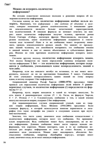 Можно ли измерить количество
информации?
На сегодня существуют несколько подходов к решению вопроса об из­
мерении количества информации.
Согласно одному из них, количество информации вообще нельзя из­
мерить. Напомним, что информация - это сведения об объектах и явле­
ниях, которые повышают уровень осведомленности. А повышение уров­
ня осведомленности является больше качественной характеристикой,
чем количественной. И никакая формула це поможет ответить на воп­
рос: какое количество информации получит человек, прочитав роман
Олеся Гончара «Собор», посмотрев фрески Микеланджело, послушав пе­
резвон колоколов, какое количество информации содержится в генети­
ческом коде человека? Одно и то же сообщение может по-разному повы­
шать уровень осведомленности разных людей. Это зависит от предыду­
щих знаний человека, его способности воспринять это сообщение именно
в данный момент и еще от многих объективных и субъективных факто­
ров. Именно по этим причинам количество информации измерить невоз­
можно.
Согласно другому подходу, количество информации измерить можно.
Этот подход базируется на таком определении единицы измерения коли­
чества информации: 1 бит — это количество информации, которое содер­
жится в сообщении, уменьшающем вдвое неопределенность знаний о
чем-либо.
Например, если вы ожидаете автобус на остановке, то вас может инте­
ресовать, подъедет ли он на протяжении ближайших 5 минут. Сообщение
об этом уменьшает неопределенность ваших знаний по этому вопросу
вдвое, и потому содержит 1 бит информации.
Американский инженер Ральф Хартли (1888-1970) предложил такое
правило для определения количества информации: если имеем N равно­
вероятных случаев, то количество информации (/) определяется из фор­
мулы N = 21.
Например, пусть шарик находится в одной из четырех шкатулок. То
есть имеем 4 равновероятных случая (N = 4). Тогда, по формуле Хартли,
4 = 21. Отсюда 1 = 2. Следовательно, сообщение о том, в какой именно
шкатулке находится шарик, содержит 2 бит информации.
Для неравновероятных случаев американский ученый, один из твор­
цов теории информации, Клод Шеннон (1916-2001) предложил более
сложную формулу, в которой используются понятия вероятности и лога­
рифма (что такое логарифм вы узнаете в следующих классах при изуче­
нии математики).
Заметим, что часто длину двоичного кода сообщения отождествляют с
количеством информации, которую несет это сообщение. Это принципи­
ально неправильно. Ведь сообщение может быть закодировано, но не не­
сти информацию. Длинное сообщение может нести гораздо меньше ин­
формации, чем короткое. Можно повторить одно и то же сообщение не­
сколько раз подряд: информации от этого не станет больше, а длина
двоичного кода увеличится. Можно даже закодировать абсолютно бес­
смысленное сообщение, например «Бамбарбия кергуду», которое имеет
длину двоичного кода, но не несет никакую информацию.
Глава1
16
 