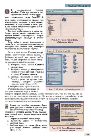 Компьютерные сети
В операционной системе
Windows Vista для доступа к ре­
сурсам локальной сети исполь­
зуют специальную папку Сеть . В
окне папки отображаются ярлыки тех
компьютеров, которые в этот момент
включены и подключены к сети (рис.
5.11). Имена ярлыков совпадают с име­
нами компьютеров.
Для того чтобы увидеть, в какие ра­
бочие группы входят компьютеры, их
ярлыки можно сгруппировать, выбрав
соответствующую команду в списке
Виды.
Если выбрать ярлык компьютера в
папке Сеть, то в строке состояния будет
выведено его сетевое имя, категория
Компьютер и имя рабочей группы.
Если в окне папки Сетевое окру­
жение отсутствует ярлык папки, с
файлами которой вам нужно рабо­
тать, то для открытия ее окна следу­
ет выполнить такой алгоритм:
1. Открыть окно папки Сетевое
окружение.
2. Выбрать команду Отобразить
компьютеры рабочей группы
в списке Сетевые задачи.
3. Дважды щелкнуть в окне ра­
бочей группы на ярлыке ком­
пьютера, который содержит
нужную папку (рис. 5.12).
4. Открыть окно нужной папки.
Файлы и папки, хранящиеся на
удаленном компьютере в папке, к
которой открыт общий доступ, можно использовать так же, как те, что на­
ходятся на локальном компьютере. Но следует помнить, что объект, кото­
рый удалили на удаленном компьютере, не попадает в Корзину, поэтому
его невозможно будет восстановить.
Одним из способов получения быст­
рого доступа к папкам и дискам уда­
ленного компьютера является под­
ключение сетевого диска. Чтобы подклю­
чить сетевой диск, можно выполнить такой
алгоритм:
1. Открыть папку Мой компьютер.
2. Выполнить Сервис => Подключить
сетевой диск.
3. Выбрать букву в списке Диск, кото­
рая будет именем сетевого диска
(рис. 5.13).
161
 