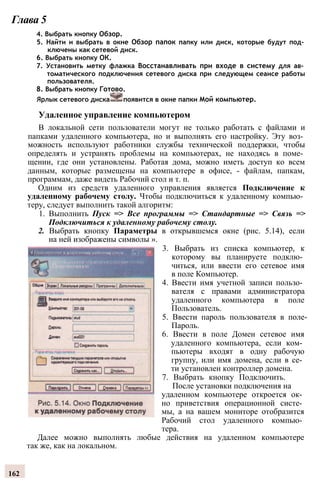 Глава 5
4. Выбрать кнопку Обзор.
5. Найти и выбрать в окне Обзор папок папку или диск, которые будут под­
ключены как сетевой диск.
6. Выбрать кнопку ОК.
7. Установить метку флажка Восстанавливать при входе в систему для ав­
томатического подключения сетевого диска при следующем сеансе работы
пользователя.
8. Выбрать кнопку Готово.
Ярлык сетевого диска появится в окне папки Мой компьютер.
Удаленное управление компьютером
В локальной сети пользователи могут не только работать с файлами и
папками удаленного компьютера, но и выполнять его настройку. Эту воз­
можность используют работники службы технической поддержки, чтобы
определять и устранять проблемы на компьютерах, не находясь в поме­
щении, где они установлены. Работая дома, можно иметь доступ ко всем
данным, которые размещены на компьютере в офисе, - файлам, папкам,
программам, даже видеть Рабочий стол и т. п.
Одним из средств удаленного управления является Подключение к
удаленному рабочему столу. Чтобы подключиться к удаленному компью­
теру, следует выполнить такой алгоритм:
1. Выполнить Пуск => Все программы => Стандартные => Связь =>
Подключиться к удаленному рабочему столу.
2. Выбрать кнопку Параметры в открывшемся окне (рис. 5.14), если
на ней изображены символы ».
3. Выбрать из списка компьютер, к
которому вы планируете подклю­
читься, или ввести его сетевое имя
в поле Компьютер.
4. Ввести имя учетной записи пользо­
вателя с правами администратора
удаленного компьютера в поле
Пользователь.
5. Ввести пароль пользователя в поле-
Пароль.
6. Ввести в поле Домен сетевое имя
удаленного компьютера, если ком­
пьютеры входят в одну рабочую
группу, или имя домена, если в се­
ти установлен контроллер домена.
7. Выбрать кнопку Подключить.
После установки подключения на
удаленном компьютере откроется ок­
но приветствия операционной систе­
мы, а на вашем мониторе отобразится
Рабочий стол удаленного компью­
тера.
Далее можно выполнять любые действия на удаленном компьютере
так же, как на локальном.
162
 