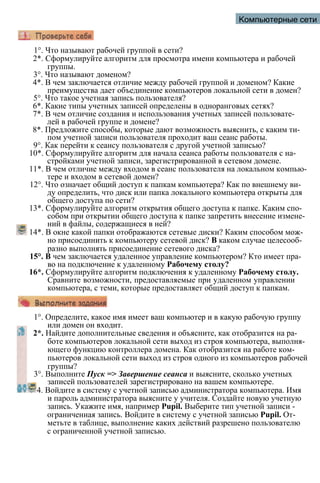 Компьютерные сети
1°. Что называют рабочей группой в сети?
2*. Сформулируйте алгоритм для просмотра имени компьютера и рабочей
группы.
3°. Что называют доменом?
4*. В чем заключается отличие между рабочей группой и доменом? Какие
преимущества дает объединение компьютеров локальной сети в домен?
5°. Что такое учетная запись пользователя?
6*. Какие типы учетных записей определены в одноранговых сетях?
7*. В чем отличие создания и использования учетных записей пользовате­
лей в рабочей группе и домене?
8*. Предложите способы, которые дают возможность выяснить, с каким ти­
пом учетной записи пользователя проходит ваш сеанс работы.
9°. Как перейти к сеансу пользователя с другой учетной записью?
10*. Сформулируйте алгоритм для начала сеанса работы пользователя с на­
стройками учетной записи, зарегистрированной в сетевом домене.
11*. В чем отличие между входом в сеанс пользователя на локальном компью­
тере и входом в сетевой домен?
12°. Что означает общий доступ к папкам компьютера? Как по внешнему ви­
ду определить, что диск или папка локального компьютера открыты для
общего доступа по сети?
13*. Сформулируйте алгоритм открытия общего доступа к папке. Каким спо­
собом при открытии общего доступа к папке запретить внесение измене­
ний в файлы, содержащиеся в ней?
14*. В окне какой папки отображаются сетевые диски? Каким способом мож­
но присоединить к компьютеру сетевой диск? В каком случае целесооб­
разно выполнять присоединение сетевого диска?
15°. В чем заключается удаленное управление компьютером? Кто имеет пра­
во на подключение к удаленному Рабочему столу?
16*. Сформулируйте алгоритм подключения к удаленному Рабочему столу.
Сравните возможности, предоставляемые при удаленном управлении
компьютера, с теми, которые предоставляет общий доступ к папкам.
1°. Определите, какое имя имеет ваш компьютер и в какую рабочую группу
или домен он входит.
2*. Найдите дополнительные сведения и объясните, как отобразится на ра­
боте компьютеров локальной сети выход из строя компьютера, выполня­
ющего функцию контроллера домена. Как отобразится на работе ком­
пьютеров локальной сети выход из строя одного из компьютеров рабочей
группы?
3°. Выполните Пуск => Завершение сеанса и выясните, сколько учетных
записей пользователей зарегистрировано на вашем компьютере.
4. Войдите в систему с учетной записью администратора компьютера. Имя
и пароль администратора выясните у учителя. Создайте новую учетную
запись. Укажите имя, например Pupil. Выберите тип учетной записи -
ограниченная запись. Войдите в систему с учетной записью Pupil. От­
метьте в таблице, выполнение каких действий разрешено пользователю
с ограниченной учетной записью.
 