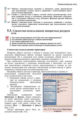 Компьютерные сети
12*. Найдите дополнительные сведения и объясните, какие преимущества
дает подключение сетевого диска в сравнении с использованием ярлы­
ков в Сетевом окружении.
13*. Узнайте у учителя имя и пароль учетной записи администратора, кото­
рому разрешен доступ к удаленному компьютеру. Выполните подключе­
ние к удаленному Рабочему столу. Измените фоновый рисунок Рабочего
стола удаленного компьютера.
14*. Найдите дополнительные сведения и подготовьте сообщение о возмож­
ностях удаленного управления компьютером при использовании услуги
Удаленный помощник.
5.3. Совместное использование аппаратных ресурсов
сети
1. Что такое компьютерные сети? Для чего они предназначены?
2. Что означает общий доступ к папкам компьютера?
3. Что такое глобальная сеть?
4. Какие устройства используют для передачи данных по сети?
5. Какие типы каналов связи используют в компьютерных сетях?
Совместное использование принтеров
Открытие общего доступа к папкам и дискам дает возможность поль­
зователям обрабатывать файлы, которые хранятся на дисках удаленных
компьютеров. Но в локальной сети можно установить общий доступ и к
другим аппаратным ресурсам: принтерам, модемам, сканерам и т. п.
При совместном использовании принтера пользователи дают команду
на печать документов с локальных компьютеров, а выполняет эти зада­
ния единственное устройство печати, присоединенное к одному из уда­
ленных компьютеров или имеющее собственный сетевой адаптер и присо­
единенное к коммутатору или концентратору сети.
Настройку общего доступа к принтеру, присоединенному к одному из
компьютеров одноранговой локальной
сети, осуществляют в два этапа:
1. Открывают общий доступ к прин­
теру на компьютере, к которому
непосредственно присоединен
принтер.
2. Настраивают операционные си­
стемы других компьютеров на ис­
пользование удаленного прин­
тера.
Просмотрев содержимое папки
Принтеры и факсы, можно выяснить,
на каких принтерах может выполнять­
ся печать с данного компьютера. Чтобы
открыть окно этой папки, следует вы­
полнить Пуск → Принтеры и факсы
(рис. 5.15).
Значки принтеров могут быть не­
скольких видов (табл. 5.4).
165
 