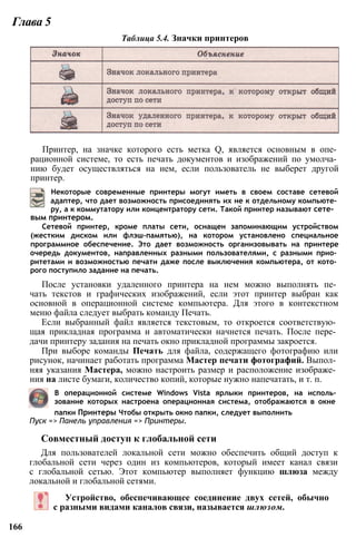 Глава 5
Таблица 5.4. Значки принтеров
Принтер, на значке которого есть метка Q, является основным в опе­
рационной системе, то есть печать документов и изображений по умолча­
нию будет осуществляться на нем, если пользователь не выберет другой
принтер.
Некоторые современные принтеры могут иметь в своем составе сетевой
адаптер, что дает возможность присоединять их не к отдельному компьюте­
ру, а к коммутатору или концентратору сети. Такой принтер называют сете­
вым принтером.
Сетевой принтер, кроме платы сети, оснащен запоминающим устройством
(жестким диском или флэш-памятью), на котором установлено специальное
программное обеспечение. Это дает возможность организовывать на принтере
очередь документов, направленных разными пользователями, с разными прио­
ритетами и возможностью печати даже после выключения компьютера, от кото­
рого поступило задание на печать.
После установки удаленного принтера на нем можно выполнять пе­
чать текстов и графических изображений, если этот принтер выбран как
основной в операционной системе компьютера. Для этого в контекстном
меню файла следует выбрать команду Печать.
Если выбранный файл является текстовым, то откроется соответствую­
щая прикладная программа и автоматически начнется печать. После пере­
дачи принтеру задания на печать окно прикладной программы закроется.
При выборе команды Печать для файла, содержащего фотографию или
рисунок, начинает работать программа Мастер печати фотографий. Выпол­
няя указания Мастера, можно настроить размер и расположение изображе­
ния на листе бумаги, количество копий, которые нужно напечатать, и т. п.
В операционной системе Windows Vista ярлыки принтеров, на исполь­
зование которых настроена операционная система, отображаются в окне
папки Принтеры Чтобы открыть окно папки, следует выполнить
Пуск => Панель управления => Принтеры.
Совместный доступ к глобальной сети
Для пользователей локальной сети можно обеспечить общий доступ к
глобальной сети через один из компьютеров, который имеет канал связи
с глобальной сетью. Этот компьютер выполняет функцию шлюза между
локальной и глобальной сетями.
Устройство, обеспечивающее соединение двух сетей, обычно
с разными видами каналов связи, называется шлюзом.
166
 