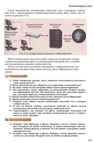 Компьютерные сети
Схема подключения компьютеров локальной сети к ресурсам глобаль­
ной сети с использованием компьютера-шлюза может быть такой, как по­
казано на рисунке 5.16.
Шлюз должен иметь два канала связи: один для соединения с комму­
татором или концентратором и компьютерами локальной сети, а второй
для подключения к каналам глобальной сети.
После того как шлюз установит соединение с глобальной сетью, все
пользователи, которые имеют права доступа, могут обращаться к ее ре­
сурсам.
1°. Какие аппаратные ресурсы могут совместно использоваться пользовате­
лями локальной сети?
2°. Какие преимущества дает общий доступ к принтерам в локальной сети?
3*. Из каких этапов состоит настройка общего использования принтера?
4*. Как просмотреть список принтеров, на использование которых настрое­
на операционная система? Как распознать среди них локальные принте­
ры; удаленные; принтер, установленный по умолчанию?
5°. Каким способом можно выполнить печать документа или изображения?
6°. Каково назначение шлюза в компьютерной сети?
7*. Опишите схему общего доступа компьютеров локальной сети к ресурсам
глобальной сети.
8*. В чем, по вашему мнению, заключается экономия от общего доступа
компьютеров локальной сети к ресурсам глобальной сети?
9*. Спрогнозируйте, как повлияет на работу компьютеров локальной сети
выход из строя шлюза, через который осуществляется доступ к глобаль­
ной сети. Ответ обоснуйте.
1°. Откройте окно Принтеры и факсы. Выясните, доступ к Каким принте­
рам установлен на вашем компьютере. К каким компьютерам они под­
ключены? Какой принтер установлен по умолчанию в настройках опера­
ционной системы?
2*. Откройте окно Принтеры и факсы. Выберите значок принтера, исполь­
зуемого по умолчанию. Откройте окно его свойств, выбрав команду
167
 