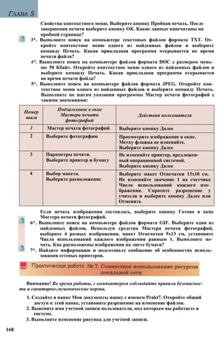 Глава 5
Свойства контекстного меню. Выберите кнопку Пробная печать. После
завершения печати выберите кнопку ОК. Какие данные напечатаны на
пробной странице?
3*. Выполните поиск на компьютере текстовых файлов формата TXT. От­
кройте контекстное меню одного из найденных файлов и выберите
команду Печать. Какая прикладная программа открывается во время
печати файла?
4*. Выполните поиск на компьютере файлов формата DOC с размером мень­
ше 50 Кбайт. Откройте контекстное меню одного из найденных файлов и
выберите команду Печать. Какая прикладная программа открывается
во время печати файла?
5*. Выполните поиск на компьютере файлов формата JPEG. Откройте кон­
текстное меню одного из найденных файлов и выберите команду Печать.
Выполните по шагам указания программы Мастер печати фотографий с
такими значениями:
Если печать изображения состоялась, выберите кнопку Готово в окне
Мастера печати фотографий.
6*. Выполните поиск на компьютере файлов формата GIF. Выберите один из
найденных файлов. Используя средства Мастера печати фотографий,
выберите 4 разных изображения, макет Отпечатки 9x13 см, установите
Число использований каждого изображения равным 1. Выполните пе­
чать. Как расположены изображения на листе бумаги?
7*. Найдите информацию и подготовьте сообщение об особенностях исполь­
зования сетевых принтеров.
Внимание! Во время работы, с компьютером соблюдайте правила безопаснос­
ти и санитарно-гигиенические нормы.
1. Создайте в папке Мои документы папку с именем Prakt7. Откройте общий
доступ к этой папке, установите разрешение на изменение файлов.
2. Выясните имя учетной записи пользователя, под которым вы работаете в
системе.
3. Выполните изменение рисунка для учетной записи.
168
Номер
шага
Подзаголовок в окне
Мастера печати
фотографий
Действия пользователя
1 Мастер печати фотографий Выберите кнопку Далее
2 Выберите фотографию Просмотрите изображение в окне.
Метку флажка не изменяйте.
Выберите кнопку Далее
3 Параметры печати.
Выберите принтер и бумагу
Не изменяйте принтер, предложен­
ный операционной системой.
Выберите кнопку Далее
4 Выбор макета.
Выберите расположение
Выберите макет Отпечатки 13x18 см.
Не изменяйте значение 1 на счетчике
Число использований каждого изо­
бражения. Спросите разрешение у
учителя и выберите кнопку Далее или
Отменить
 