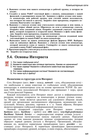 4. Выясните сетевое имя вашего компьютера и рабочей группы, в которую он
входит.
5. Создайте в папке Prakt7 текстовый файл с именем, совпадающим с вашей
фамилией, и расширением имени txt. Запишите в файле сетевое имя ваше­
го компьютера, имя рабочей группы, имя учетной записи пользователя,
под которым вы вошли в систему. Закройте окно программы, сохраните из­
менения. Напечатайте этот файл.
6. Выясните у учителя сетевое имя учительского компьютера и имя папки, к
которой открыт общий доступ. Обратитесь по сети к компьютеру учителя.
Откройте окно указанной папки. Откройте указанный учителем текстовый
файл, который содержится в открытой папке. Впишите в файл вашу фами­
лию. Закройте окно программы, сохраните изменения.
7. Переместите в указанную папку на компьютере учителя созданный вами
текстовый файл из папки Prakt7 на своем компьютере.
8. Выполните поиск на вашем компьютере файлов формата BMP. Выберите
один из найденных файлов. Выясните у учителя сетевое имя компьютера,
который находится слева от вашего. Скопируйте со своего компьютера на
соседний в папку Prakt7 найденный файл.
9. Продемонстрируйте учителю результаты выполнения заданий.
10. Закройте все открытые окна.
5.4. Основы Интернета
Компьютерные сети
1. Что такое глобальная сеть?
2. Назовите известные вам сетевые протоколы. Каково их назначение?
3. Что такое сервер? Назовите и объясните известные вам функции
серверов.
4. Что такое информационная система? Назовите ее составляющие.
5. Что такое путь к файлу?
Назначение и структура сети Интернет
Сеть Интернет (англ. inter - между, network - сеть, объединенная сеть) -
это наибольшая и самая известная из глобальных сетей, объединяющая
компьютеры и компьютерные сети на основе протоколов TCP/IP. По дан­
ным ООН, число пользователей Интернета уже превышает 1 млрд, среди
них 8 млн жителей Украины.
Каждый пользователь сети Интернет имеет доступ к информационным
ресурсам, которые содержатся на компьютерах в разных уголках плане­
ты. Интернет также является средством для удаленного общения людей,
средой для организации дистанционного образования, медицинских кон­
сультаций, бизнеса, рекламы, торговли и т. п. Таким образом, Интернет
является примером глобальной информационной системы.
Основой аппаратной структуры сети Интернет можно считать
Backbone (англ. backbone - хребет) или vBNS (англ. very-high-performance
Backbone Network Service — сверхскоростная опорная сетевая услуга) -
высокоскоростные магистральные каналы передачи данных. Передачей
данных по этим каналам руководят мощные суперкомпьютеры, которые
образуют первый уровень доступа к Интернету. Организации, обслужи­
вающие их, являются первичными провайдерами (англ. provider - по­
ставщик) услуг Интернета. К первичным провайдерам присоединяются
провайдеры следующих уровней, которые, в свою очередь, обеспечивают
169
 