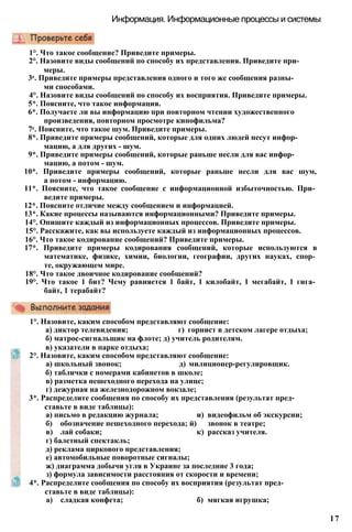 Информация. Информационные процессы и системы
1°. Что такое сообщение? Приведите примеры.
2°. Назовите виды сообщений по способу их представления. Приведите при­
меры.
3е. Приведите примеры представления одного и того же сообщения разны­
ми способами.
4°. Назовите виды сообщений по способу их восприятия. Приведите примеры.
5*. Поясните, что такое информация.
6*. Получаете ли вы информацию при повторном чтении художественного
произведения, повторном просмотре кинофильма?
7е. Поясните, что такое шум. Приведите примеры.
8*. Приведите примеры сообщений, которые для одних людей несут инфор­
мацию, а для других - шум.
9*. Приведите примеры сообщений, которые раньше несли для вас инфор­
мацию, а потом - шум.
10*. Приведите примеры сообщений, которые раньше несли для вас шум,
а потом - информацию.
11*. Поясните, что такое сообщение с информационной избыточностью. При­
ведите примеры.
12*. Поясните отличие между сообщением и информацией.
13*. Какие процессы называются информационными? Приведите примеры.
14°. Опишите каждый из информационных процессов. Приведите примеры.
15°. Расскажите, как вы используете каждый из информационных процессов.
16°. Что такое кодирование сообщений? Приведите примеры.
17*. Приведите примеры кодирования сообщений, которые используются в
математике, физике, химии, биологии, географии, других науках, спор­
те, окружающем мире.
18°. Что такое двоичное кодирование сообщений?
19°. Что такое 1 бит? Чему равняется 1 байт, 1 килобайт, 1 мегабайт, 1 гига­
байт, 1 терабайт?
1°. Назовите, каким способом представляют сообщение:
а) диктор телевидения; г) горнист в детском лагере отдыха;
б) матрос-сигнальщик на флоте; д) учитель родителям.
в) указатели в парке отдыха;
2°. Назовите, каким способом представляют сообщение:
а) школьный звонок; д) милиционер-регулировщик.
б) таблички с номерами кабинетов в школе;
в) разметка пешеходного перехода на улице;
г) дежурная на железнодорожном вокзале;
3*. Распределите сообщения по способу их представления (результат пред­
ставьте в виде таблицы):
а) письмо в редакцию журнала; и) видеофильм об экскурсии;
б) обозначение пешеходного перехода; й) звонок в театре;
в) лай собаки; к) рассказ учителя.
г) балетный спектакль;
д) реклама циркового представления;
е) автомобильные поворотные сигналы;
ж) диаграмма добычи угля в Украине за последние 3 года;
з) формула зависимости расстояния от скорости и времени;
4*. Распределите сообщения по способу их восприятия (результат пред­
ставьте в виде таблицы):
а) сладкая конфета; б) мягкая игрушка;
17
 