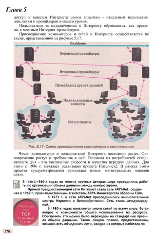Глава 5
доступ к каналам Интернета своим клиентам - отдельным пользовате­
лям, сетям и провайдерам низшего уровня.
Пользователи за подключением к Интернету обращаются, как прави­
ло, к местным Интернет-провайдерам.
Присоединение компьютеров и сетей к Интернету осуществляется по
схеме, представленной на рисунке 5.17.
Число компьютеров и пользователей Интернета постоянно растет. Од­
новременно растут и требования к ней. Основная из потребностей сегод­
няшнего дня - это увеличение скорости и качества передачи данных. Для
этого с 1996 г. началась реализация проекта Интернет2. В рамках этого
проекта предусматривается прокладка новых магистральных каналов
связи.
В 1950-Х-1960-х годах во многих научных центрах мира проводились рабо­
ты по организации обмена данными между компьютерами.
Прямой предшественницей сети Интеонет стала сеть ARPANet. создан­
ная в 1969 г. правительственным агентством ARPA Министерства обороны США.
В 1973 г. к сети ARPANet присоединились вычислительные
центры Норвегии и Великобритании. Сеть стала международ­
ной.
В 1980-х годах появляется много сетей по всему миру. Встал
вопрос о возможности общего использования их ресурсов.
Обеспечить это можно было переходом на стандартные прави­
ла обмена данными. Таким сводом правил, предоставившим
возможность объединить сети, каждая из которых работала по
170
 