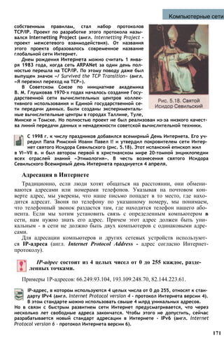 Компьютерные сети
собственным правилам, стал набор протоколов
TCP/IP. Проект по разработке этого протокола назы­
вался Internetting Project (англ. Internetting Project -
проект межсетевого взаимодействия). От названия
этого проекта образовалось современное название
глобальной сети Интернет.
Днем рождения Интернета можно считать 1 янва­
ря 1983 года, когда сеть ARPANet за один день пол­
ностью перешла на TCP/IP. По этому поводу даже был
выпущен значок «/ Survived the TCP Transition» (англ.
«Я пережил переход на TCP»).
В Советском Союзе по инициативе академика
В. М. Глушковав 1970-х годах началось создание Госу­
дарственной сети вычислительных центров коллек­
тивного использования и Единой государственной се­
ти передачи данных. Были созданы эксперименталь­
ные вычислительные центры в городах Таллине, Туле,
Минске и Томске. Но полностью проект не был реализован из-за низкого качест­
ва линий передачи данных и ненадежности советской вычислительной техники.
С 1998 г. к числу праздников добавился всемирный День Интернета. Его уч­
редил Папа Римский Иоанн Павел I! и утвердил покровителем сети Интер­
нет святого Исидора Севильского (рис. 5.18). Этот испанский епископ жил
в VI—VII в. и был автором первой в христианском мире 20-томной энциклопедии
всех отраслей знаний «Этимология». В честь вознесения святого Исидора
Севильского Всемирный день Интернета празднуется 4 апреля.
Адресация в Интернете
Традиционно, если люди хотят общаться на расстоянии, они обмени­
ваются адресами или номерами телефонов. Указывая на почтовом кон­
верте адрес, мы уверены, что наше письмо попадет в то место, где нахо­
дится адресат. Звоня по телефону по указанному номеру, мы понимаем,
что телефонный звонок раздастся там, где находится телефон нашего або­
нента. Если мы хотим установить связь с определенным компьютером в
сети, нам нужно знать его адрес. Причем этот адрес должен быть уни­
кальным - в сети не должно быть двух компьютеров с одинаковыми адре­
сами.
Для адресации компьютеров и других сетевых устройств используют­
ся IP-адреса (англ. Internet Protocol Address - адрес согласно Интернет-
протоколу).
IP-адрес состоит из 4 целых чисел от 0 до 255 каждое, разде­
ленных точками.
Примеры 1Р-адресов: 66.249.93.104, 193.109.248.70, 82.144.223.61.
IP-адрес, в котором используются 4 целых числа от 0 до 255, относят к стан­
дарту IPv4 (англ. Internet Protocol version 4 - протокол Интернета версии 4).
В этом стандарте можно использовать свыше 4 млрд уникальных адресов.
Но в связи с быстрым развитием сети Интернет предусматривается, что через
несколько лет свободные адреса закончатся. Чтобы этого не допустить, сейчас
разрабатывается новый стандарт адресации в Интернете - IPv6 (англ. Internet
Protocol version 6 - протокол Интернета версии 6).
171
 