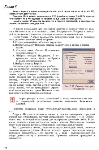 Запись адреса в новом стандарте состоит из 8 целых чисел от 0 до 65 535,
разделенных двоеточием.
Стандарт IPv6 может использовать 2128 (приблизительно 3,4-1038) адресов,
что составит по 5 Ю28 адресов на каждого из 6,5 млрд жителей Земли.
Новый стандарт IP-адресов внедряется в проекте Интернет2, а впоследствии
полностью заменит стандарт IPv4.
IP-адреса используют для получения доступа к компьютерам не толь­
ко в Интернете, но и в локальных сетях. Распределяет IP-адреса в локаль­
ной сети администратор сети или адрес назначается автоматически.
Чтобы узнать IP-адрес компьютера, предоставленный ему в локальной
сети, можно выполнить такой алгоритм:
1. Открыть окно объекта Сетевое окружение.
2. Выбрать команду Показать сетевые подключения в списке Сетевые
Глава 5
задачи.
3. Открыть окно объекта Подключение
по локальной сети.
4. Выбрать вкладку Поддержка. В от­
крывшемся окне будет отображен
IP-адрес компьютера (рис. 5.19).
5. Выбрать кнопку Закрыть.
Числовые адреса компьютеров удобны
для их обработки компьютером, но челове­
ку сложно их запоминать. Удобнее исполь­
зовать адреса, которые записаны смысло­
выми словами или их сокращениями. На­
пример, 1Р-адрес 193.243.159.109 ничего не
говорит о назначении ресурса. В то же вре­
мя по адресу этого ресурса olymp.vinnica.ua
легко понять, что он принадлежит украин­
ской организации из города Винница, кото­
рая является организатором олимпиад.
Адрес ресурса в сети, записанный с использованием слов или
их сокращений, разделенных точками, называется доменным
именем.
Примеры доменных имен: www.mon.gov.ua,ostriv.in.ua, google.com и
т . д .
Ресурсы Интернета можно относить к разным категориям - ресурсы
страны или организации, ресурсы определенной тематики и т. п. Обозна­
чения этих категорий используют для построения доменных имен. В си­
стеме доменных имен определены зоны - домены. Владельцами доменов
могут быть страны, регионы, организации или отдельные личности.
Часть доменного имени, записанная после последней точки, является
доменом верхнего уровня. Домены верхнего уровня определены между­
народным соглашением. Они делятся на 2 вида - функциональные (по
сфере деятельности) и национальные. Примеры доменов приведены в
таблице 5.5.
172
 