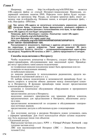Глава 5
Например, запись http://rn.wikipedia.org/wiki/DNS.htm является
URL-адресом файла со статьей Интернет-энциклопедии Википедия, со­
держащей описание понятия DNS. Передача этого файла будет осущес­
твляться по протоколу http. Ресурс, на котором хранится файл, имеет до­
менное имя ru.wikipedia.org. Название папки, в которой размещен файл, -
wiki. Имя файла - DNS.htm.
При записи URL-адреса не желательно использовать украинские, русские,
греческие буквы, отдельные буквы французского, немецкого алфавита и
т. п. Если имя файла записано с использованием этих букв, то при образо­
вании URL-адреса это имя будет закодировано.
Например, файл в Википедии с именем «Компьютер» имеет URL-адрес:
http://ru.wikipedia.org/wiki/KoMnbioTep.
Но в окне браузера этот адрес имеет вид:
http://ru.wikipedia.org/wiki/%D0%9A%D0%BE%D0%BC%D0%BF%D1%
8C%D1 %8E%D1 %82%D0%B5%D1 %80.
Рассматривается возможность перехода к адресам ресурсов с использовани­
ем кириллицы и других алфавитов. Такие адреса называют IRI (англ.
Internationalized Resource Identifier - интернационализированный идентифика­
тор ресурса). Разработка IRI началась в 2001 г., работы продолжаются и сегодня.
Способы подключения к Интернету
Чтобы подключить компьютер к Интернету, следует обратиться к Ин­
тернет-провайдерам, обслуживающим ваш населенный пункт. Провайде­
ры могут предложить такие каналы подключения:
по телефонным каналам (соединение может быть временным или по­
стоянным по выделенным линиям);
по кабельным каналам;
по каналам радиосвязи (с использованием радиоантенн, средств мо­
бильной и спутниковой связи и т. п.).
От выбора канала подключения и возможностей провайдера будет за­
висеть скорость и качество обмена данными между компьютером клиен­
та и Интернетом. В функции провайдера также входит предоставление
клиентам разнообразных услуг:
установка и техническое обслуживание оборудования и программного
обеспечения;
предоставление доступа к Интернету;
выделение дискового пространства для хранения файлов клиентов,
предназначенных для представления в Интернете, обеспечение досту­
па к ним;
предоставление возможностей по созданию и обслуживанию электрон­
ных почтовых ящиков;
предоставление доступа к собственным аудио- и видеоархивам
ит. д.
Для получения доступа к ресурсам Интернета нужно установить связь
с сервером провайдера. Для этого используется объект сетевое подключе­
ние. Есть несколько типов этих объектов:
• Удаленный доступ;
Виртуальная частная сеть (англ. VPN — Virtual Private Network - вир­
туальная частная сеть);
ЛВС или высокоскоростной Интернет (ЛВС — Локальная Вычисли­
тельная Сеть).
174
 