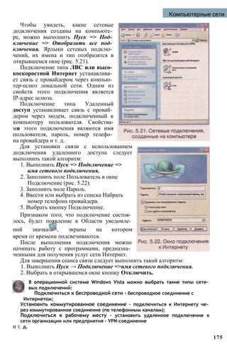 Компьютерные сети
Чтобы увидеть, какие сетевые
додключения созданы на компьюте­
ре, можно выполнить Пуск => Под­
ключение => Отобразить все под­
ключения. Ярлыки сетевых подклю­
чений, их имена и тип отобразятся в
открывшемся окне (рис. 5.21).
Подключение типа ЛВС или высо­
коскоростной Интернет устанавлива­
ет связь с провайдером через компью­
тер-шлюз локальной сети. Одним из
свойств этого подключения является
IP-адрес шлюза.
Подключение типа Удаленный
доступ устанавливает связь с провай­
дером через модем, подключенный к
компьютеру пользователя. Свойства-
ми этого подключения являются имя
пользователя, пароль, номер телефо­
на провайдера и т. д.
Для установки связи с использованием
додключения удаленного доступа следует
выполнить такой алгоритм:
1. Выполнить Пуск => Подключение =>
имя сетевого подключения.
2. Заполнить поле Пользователь в окне
Подключение (рис. 5.22).
3. Заполнить поле Пароль.
4. Ввести или выбрать из списка Набрать
номер телефона провайдера.
5. Выбрать кнопку Подключение.
Признаком того, что подключение состоя­
лось, будет появление в Области уведомле­
ний значка , экраны на котором
время от времени подсвечиваются.
После выполнения подключения можно
начинать работу с программами, предназна­
ченными для получения услуг сети Интернет.
Для завершения сеанса связи следует выполнить такой алгоритм:
1. Выполнить Пуск → Подключение =>имя сетевого подключения.
2. Выбрать в открывшемся окне кнопку Отключить.
В операционной системе Windows Vista можно выбрать такие типы сете­
вых подключений:
Подключиться к беспроводной сети - беспроводное соединение с
Интернетом;
Установить коммутированное соединение - подключиться к Интернету че­
рез коммутированное соединение (по телефонным каналам);
Подключиться к рабочему месту - установить удаленное подключение к
сети организации или предприятия - VPN-соединение
и т. д.
175
 