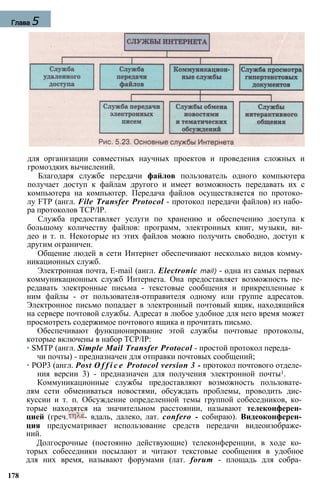 для организации совместных научных проектов и проведения сложных и
громоздких вычислений.
Благодаря службе передачи файлов пользователь одного компьютера
получает доступ к файлам другого и имеет возможность передавать их с
компьютера на компьютер. Передача файлов осуществляется по протоко­
лу FTP (англ. File Transfer Protocol - протокол передачи файлов) из набо­
ра протоколов TCP/IP.
Служба предоставляет услуги по хранению и обеспечению доступа к
большому количеству файлов: программ, электронных книг, музыки, ви­
део и т. п. Некоторые из этих файлов можно получить свободно, доступ к
другим ограничен.
Общение людей в сети Интернет обеспечивают несколько видов комму­
никационных служб.
Электронная почта, E-mail (англ. Electronic mail) - одна из самых первых
коммуникационных служб Интернета. Она предоставляет возможность пе­
редавать электронные письма - текстовые сообщения и прикрепленные к
ним файлы - от пользователя-отправителя одному или группе адресатов.
Электронное письмо попадает в электронный почтовый ящик, находящийся
на сервере почтовой службы. Адресат в любое удобное для него время может
просмотреть содержимое почтового ящика и прочитать письмо.
Обеспечивают функционирование этой службы почтовые протоколы,
которые включены в набор TCP/IP:
• SMTP (англ. Simple Mail Transfer Protocol - простой протокол переда­
чи почты) - предназначен для отправки почтовых сообщений;
• POP3 (англ. Post O f f i c e Protocol version 3 - протокол почтового отделе­
ния версии 3) - предназначен для получения электронной почты1.
Коммуникационные службы предоставляют возможность пользовате­
лям сети обмениваться новостями, обсуждать проблемы, проводить дис­
куссии и т. п. Обсуждение определенной темы группой собеседников, ко­
торые находятся на значительном расстоянии, называют телеконферен­
цией (греч. - вдаль, далеко, лат. confero - собираю). Видеоконферен­
ция предусматривает использование средств передачи видеоизображе­
ний.
Долгосрочные (постоянно действующие) телеконференции, в ходе ко­
торых собеседники посылают и читают текстовые сообщения в удобное
для них время, называют форумами (лат. forum - площадь для собра­
178
Глава 5
 