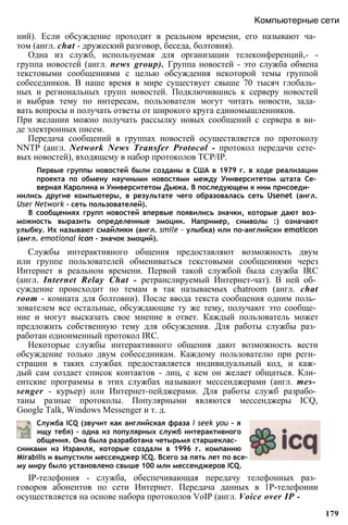 нились другие компьютеры, в результате чего образовалась сеть Usenet (англ.
User Network - сеть пользователей).
В сообщениях групп новостей впервые появились значки, которые дают воз­
можность выразить определенные эмоции. Например, символы :) означают
улыбку. Их называют смайлики (англ. smile - улыбка) или по-английски emoticon
(англ. emotional icon - значок эмоций).
Службы интерактивного общения предоставляют возможность двум
или группе пользователей обмениваться текстовыми сообщениями через
Интернет в реальном времени. Первой такой службой была служба IRC
(англ. Internet Relay Chat - ретранслируемый Интернет-чат). В ней об­
суждение происходит по темам в так называемых chatroom (англ. chat
room - комната для болтовни). После ввода текста сообщения одним поль­
зователем все остальные, обсуждающие ту же тему, получают это сообще­
ние и могут высказать свое мнение в ответ. Каждый пользователь может
предложить собственную тему для обсуждения. Для работы службы раз­
работан одноименный протокол IRC.
Некоторые службы интерактивного общения дают возможность вести
обсуждение только двум собеседникам. Каждому пользователю при реги­
страции в таких службах предоставляется индивидуальный код, и каж­
дый сам создает список контактов - лиц, с кем он желает общаться. Кли­
ентские программы в этих службах называют мессенджерами (англ. mes­
senger - курьер) или Интернет-пейджерами. Для работы служб разрабо­
таны разные протоколы. Популярными являются мессенджеры ICQ,
Google Talk, Windows Messenger и т. д.
Служба ICQ (звучит как английская фраза I seek you - я
ищу тебя) - одна из популярных служб интерактивного
общения. Она была разработана четырьмя старшеклас­
сниками из Израиля, которые создали в 1996 г. компанию
Mirabilis и выпустили мессенджер ICQ. Всего за пять лет по все­
му миру было установлено свыше 100 млн мессенджеров ICQ.
IP-телефония - служба, обеспечивающая передачу телефонных раз­
говоров абонентов по сети Интернет. Передача данных в 1Р-телефонии
осуществляется на основе набора протоколов VoIP (англ. Voice over IP -
179
Первые группы новостей были созданы в США в 1979 г. в ходе реализации
проекта по обмену научными новостями между Университетом штата Се­
верная Каролина и Университетом Дьюка. В последующем к ним присоеди-
ний). Если обсуждение проходит в реальном времени, его называют ча­
том (англ. chat - дружеский разговор, беседа, болтовня).
Одна из служб, используемая для организации телеконференций,- -
группа новостей (англ. news group). Группа новостей - это служба обмена
текстовыми сообщениями с целью обсуждения некоторой темы группой
собеседников. В наше время в мире существует свыше 70 тысяч глобаль­
ных и региональных групп новостей. Подключившись к серверу новостей
и выбрав тему по интересам, пользователи могут читать новости, зада­
вать вопросы и получать ответы от широкого круга единомышленников.
При желании можно получать рассылку новых сообщений с сервера в ви­
де электронных писем.
Передача сообщений в группах новостей осуществляется по протоколу
NNTP (англ. Network News Transfer Protocol - протокол передачи сете­
вых новостей), входящему в набор протоколов TCP/IP.
Компьютерные сети
 