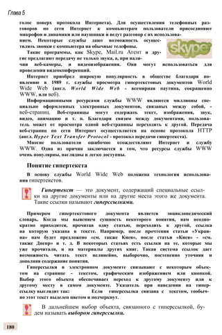 Глава5
голос поверх протокола Интернета). Для осуществления телефонных раз­
говоров по сети Интернет к компьютерам пользователи присоединяют
микрофон и динамики или наушники и ведут разговор с их использова­
нием. Некоторые службы дают возможность осущес­
твлять звонки с компьютера на обычные телефоны.
Такие программы, как Skype, Mail.ru Агент и дру­
гие предлагают передачу не только звука, а, при нали­
чии веб-камеры, и видеоизображения. Они могут использоваться для
проведения видеоконференций.
Интернет приобрел широкую популярность в обществе благодаря по­
явлению в 1989 г. службы просмотра гипертекстовых документов World
Wide Web (англ. World Wide Web - всемирная паутина, сокращенно
WWW, или веб).
Информационными ресурсами службы WWW являются миллионы спе­
циально оформленных электронных документов, связаных между собой, -
веб-страниц. Веб-страницы могут содержать текст, изображения, звук,
видео, анимацию и т. п. Благодаря связям между документами, пользова­
тель может от просмотра одной веб-страницы переходить к другой. Передача
веб-страниц по сети Интернет осуществляется на основе протокола HTTP
(англ. Hyper Text Transfer Protocol - протокол передачи гипертекста).
Многие пользователи ошибочно отождествляют Интернет и службу
WWW. Одна из причин заключается в том, что ресурсы службы WWW
очень популярны, наглядны и легко доступны.
Понятие гипертекста
В основу службы World Wide Web положена технология использова­
ния гипертекстов.
Гипертекст — это документ, содержащий специальные ссыл­
ки на другие документы или на другие места этого же документа.
Такие ссылки называют гиперссылками.
Примером гипертекстового документа является энциклопедический
словарь. Когда мы выясняем сущность некоторого понятия, нам неодно­
кратно приходится, прочитав одну статью, переходить к другой, ссылка
на которую указана в тексте. Например, после прочтения статьи «Украи­
на» нам будет предложено «см. также Киев», после статьи «Киев» - «см.
также Днепр» и т. д. В некоторых статьях есть ссылки на те, которые мы
уже прочитали, и на материалы других книг. Такая система ссылок дает
возможность читать текст нелинейно, выборочно, постепенно уточняя и
дополняя содержание понятия.
Гиперссылки в электронном документе связывают с некоторым объек­
том на странице - текстом, графическим изображением или кнопкой.
Выбор этого объекта обеспечивает переход к другому документу или к
другому месту в самом документе. Указатель при наведении на гипер­
ссылку выглядит так: Если гиперссылка связана с текстом, тообыч­
но этот текст выделен цветом и подчеркнут.
В дальнейшем выбор объекта, связанного с гиперссылкой, бу­
дем называть выбором гиперссылки.
180
 