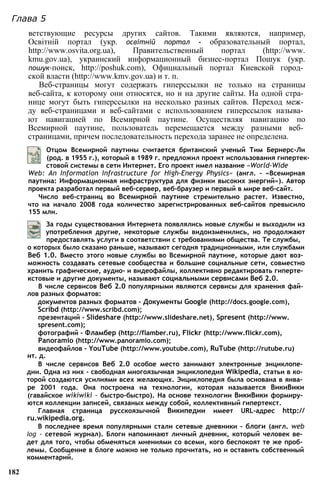 ветствующие ресурсы других сайтов. Такими являются, например,
Освітній портал (укр. ocвimній портал - образовательный портал,
http://www.osvita.org.ua), Правительственный портал (http://www.
kmu.gov.ua), украинский информационный бизнес-портал Пошук (укр.
пошук-поиск, http://poshuk.com), Официальный портал Киевской город­
ской власти (http://www.kmv.gov.ua) и т. п.
Веб-страницы могут содержать гиперссылки не только на страницы
веб-сайта, к которому они относятся, но и на другие сайты. На одной стра­
нице могут быть гиперссылки на несколько разных сайтов. Переход меж­
ду веб-страницами и веб-сайтами с использованием гиперссылок называ­
ют навигацией по Всемирной паутине. Осуществляя навигацию по
Всемирной паутине, пользователь перемещается между разными веб­
страницами, причем последовательность перехода заранее не определена.
Глава 5
Отцом Всемирной паутины считается британский ученый Тим Бернерс-Ли
(род. в 1955 г.), который в 1989 г. предложил проект использования гипертек­
стовой системы в сети Интернет. Его проект имел название «World-Wide
Web: An Information Infrastructure for High-Energy Physics» (англ. - «Всемирная
паутина: Информационная инфраструктура для физики высоких энергий»). Автор
проекта разработал первый веб-сервер, веб-браузер и первый в мире веб-сайт.
Число веб-страниц во Всемирной паутине стремительно растет. Известно,
что на начало 2008 года количество зарегистрированных веб-сайтов превысило
155 млн.
За годы существования Интернета появлялись новые службы и выходили из
употребления другие, некоторые службы видоизменились, но продолжают
предоставлять услуги в соответствии с требованиями общества. Те службы,
о которых было сказано раньше, называют сегодня традиционными, или службами
Веб 1.0. Вместо этого новые службы во Всемирной паутине, которые дают воз­
можность создавать сетевые сообщества и большие социальные сети, совместно
хранить графические, аудио- и видеофайлы, коллективно редактировать гиперте­
кстовые и другие документы, называют социальными сервисами Веб 2.0.
В числе сервисов Веб 2.0 популярными являются сервисы для хранения фай­
лов разных форматов:
документов разных форматов - Документы Google (http://docs.google.com),
Scribd (http://www.scribd.com);
презентаций - Slideshare (http://www.slideshare.net), Spresent (http://www.
spresent.com);
фотографий - Фламбер (http://flamber.ru), Flickr (http://www.flickr.com),
Panoramio (http://www.panoramio.com);
видеофайлов - YouTube (http://www.youtube.com), RuTube (http://rutube.ru)
ит. д.
В числе сервисов Веб 2.0 особое место занимают электронные энциклопе­
дии. Одна из них - свободная многоязычная энциклопедия Wikipedia, статьи в ко­
торой создаются усилиями всех желающих. Энциклопедия была основана в янва­
ре 2001 года. Она построена на технологии, которая называется ВикиВики
(гавайское wikiwiki - быстро-быстро). На основе технологии ВикиВики формиру­
ются коллекции записей, связаных между собой, коллективный гипертекст.
Главная страница русскоязычной Википедии имеет URL-адрес http://
ru.wikipedia.org.
В последнее время популярными стали сетевые дневники - блоги (англ. web
log - сетевой журнал). Блоги напоминают личный дневник, который человек ве­
дет для того, чтобы обменяться мнениями со всеми, кого беспокоят те же проб­
лемы. Сообщение в блоге можно не только прочитать, но и оставить собственный
комментарий.
182
 