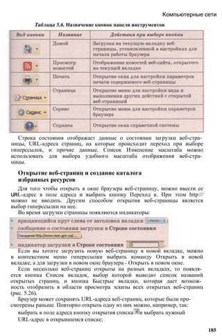 Компьютерные сети
Таблица 5.6. Назначение кнопок панели инструментов
Строка состояния отображает данные о состоянии загрузки веб-стра­
ницы, URL-адреса страниц, на которые происходит переход при выборе
гиперссылок, и прочие данные. Список Изменение масштаба можно
использовать для выбора удобного масштаба отображения веб-стра­
ницы.
Открытие веб-страниц и создание каталога
избранных ресурсов
Для того чтобы открыть в окне браузера веб-страницу, можно ввести ее
URL-адрес в поле адреса и выбрать кнопку Переход к. При этом http://
можно не вводить. Другим способом открытия веб-страницы является
выбор гиперссылки на нее.
Во время загрузки страницы появляются индикаторы:
Если вы хотите загрузить новую веб-страницу в новой вкладке, можно
в контекстном меню гиперссылки выбрать команду Открыть в новой
вкладке, а для загрузки в новом окне браузера - Открыть в новом окне.
Если несколько веб-страниц открыты на разных вкладках, то появля­
ется кнопка Список вкладок, выбор которой выводит список названий
открытых страниц, и кнопка Быстрые вкладки, которая дает возмож­
ность отобразить в области просмотра эскизы всех открытых веб-страниц
(рис. 5.26).
Браузер может сохранять URL-адреса веб-страниц, которые были про­
смотрены раньше. Повторно открыть одну из них можно, например, так:
выбрать в поле адреса кнопку открытия списка и выбрать нужный
URL-адрес в открывшемся списке;
185
 