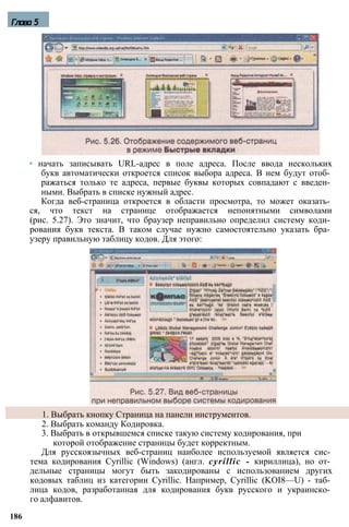 Глава 5
• начать записывать URL-адрес в поле адреса. После ввода нескольких
букв автоматически откроется список выбора адреса. В нем будут отоб­
ражаться только те адреса, первые буквы которых совпадают с введен­
ными. Выбрать в списке нужный адрес.
Когда веб-страница откроется в области просмотра, то может оказать­
ся, что текст на странице отображается непонятными символами
(рис. 5.27). Это значит, что браузер неправильно определил систему коди­
рования букв текста. В таком случае нужно самостоятельно указать бра­
узеру правильную таблицу кодов. Для этого:
1. Выбрать кнопку Страница на панели инструментов.
2. Выбрать команду Кодировка.
3. Выбрать в открывшемся списке такую систему кодирования, при
которой отображение страницы будет корректным.
Для русскоязычных веб-страниц наиболее используемой является сис­
тема кодирования Cyrillic (Windows) (англ. cyrillic - кириллица), но от­
дельные страницы могут быть закодированы с использованием других
кодовых таблиц из категории Cyrillic. Например, Cyrillic (KOI8—U) - таб­
лица кодов, разработанная для кодирования букв русского и украинско­
го алфавитов.
186
 
