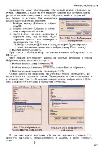 Пользователь может сформировать собственный список избранных ре­
сурсов Интернета. Ссылку на веб-страницу, которая вас особенно заинте­
ресовала, вы можете сохранить в списке Избранное, чтобы в следующий
Компьютерные сети
раз быстро ее открыть. Для сохранения
ссылки нужно выполнить алгоритм:
1. Выбрать кнопку Добавить к избран­
ному
2. Выбрать команду Добавить к избран­
ному в открывшемся списке.
3. Ввести в поле Имя окна Добавление в
избранное имя, под которым будет
сохранена ссылка, или подтвердить
предложенное (рис. 5.28).
4. Выбрать в списке Добавить в папку, в которой будет сохранена
ссылка, или создать новую папку, выбрав кнопку Создать папку.
5. Выбрать кнопку Добавить.
При этом в Избранном будут сохранены название веб-страницы и ее
URL-адрес.
Чтоб открыть веб-страницу, ссылка на которую сохранена в списке
Избранное, нужно выполнить алгоритм:
1. Выбрать кнопку Центр избранного
2. Выбрать кнопку Избранное на панели Центра избранного.
3. Выбрать название нужной страницы (рис. 5.29).
Список ссылок на избранные веб-страницы можно упорядочить, раз­
местив ссылки в отдельных папках. Упорядочение ссылок выполняется в
отдельном окне (рис. 5.30), открыть которое можно, выбрав кнопку Доба­
вить к избранному и команду Упорядочить избранное.
В этом окне можно выполнять действия над папками и ссылками Из­
бранного: перемещать, переименовывать и удалять, а также создавать
папки. /
I
187
 