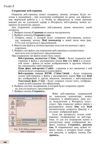 Открытая веб-страница может содержать данные, которые будут по­
лезны в дальнейшем - при подготовке сообщения на уроке, для оформле­
ния творческой работы и т. п. Чтобы не обращаться за этими данными
каждый раз на удаленный сервер в Интернете, веб-страницу можно со­
хранить на носителях данных.
Для сохранения содержимого веб-страницы нужно выполнить такой
алгоритм:
1. Выбрать кнопку Страница на панели инструментов.
2. Выбрать команду Сохранить как.
3. Открыть папку, в которой будет сохранена веб-страница, исполь­
зуя, например, кнопку Мой компьютер в левой части окна (рис.
5.31), или согласиться с предложенной.
4. Ввести имя файла в соответствующее поле или согласиться с пред­
ложенным.
5. Выбрать тип файла для сохранения веб-страницы в соответствую­
щем поле или согласиться с предложенным.
При сохранении тип файла может быть таким:
Веб-страница, полностью (*.htm; *.html) - будет сохранена веб­
страница в файле с расширением имени htm или html и в отдель­
ной папке - файлы со всеми изображениями и другими объекта­
ми, связанными с веб-страницей;
Один файл веб-архива (*.mht) - страница и все связанные с ней
объекты будут сохранены в одном файле;
Веб-страница только HTML (*.htm;*.html) - будет сохранена
только веб-страница в файле с расширением имени htm или html
без изображений и других объектов, связанных с веб-страницей;
Текстовый файл (*.txt) - будет сохранен только текст, отобража­
емый на веб-странице, без оформления.
6. Выбрать систему кодирования, в которой будет сохранена страни­
ца, или согласиться с предложенной.
7. Выбрать кнопку Сохранить.
Глава 5
Сохранение веб-страниц
Файл веб-страницы, сохраненный
на локальном компьютере, можно
открывать и обрабатывать, даже ког­
да подключение к Интернету отсут­
ствует. При открытии любого файла с
расширением имени htm или html
автоматически откроется браузер и в
его окне - выбранный файл.
Если вас интересует только изоб­
ражение, отображаемое на веб-стра­
нице, то для его сохранения нужно в
контекстном меню изображения вы­
брать команду Сохранить рисунок
как. В открывшемся окне нужно от­
крыть папку, в которую будет сохра­
нен рисунок, и выбрать кнопку Со­
хранить.
188
 