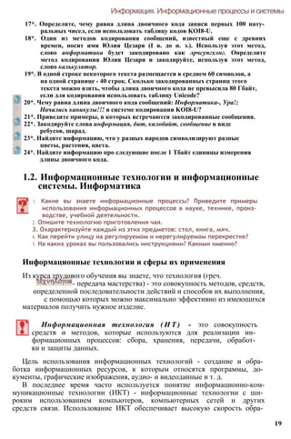 17*. Определите, чему равна длина двоичного кода записи первых 100 нату­
ральных чисел, если использовать таблицу кодов KOI8-U.
18*. Один из методов кодирования сообщений, известный еще с древних
времен, носит имя Юлия Цезаря (I в. до н. э.). Используя этот метод,
слово информатика будет закодировано как лрчсупгхлнг. Определите
метод кодирования Юлия Цезаря и закодируйте, используя этот метод,
слово калькулятор.
19*. В одной строке некоторого текста размещается в среднем 60 символов, а
на одной странице - 40 строк. Сколько закодированных страниц этого
текста можно взять, чтобы длина двоичного кода не превысила 80 Гбайт,
если для кодирования использовать таблицу Unicode?
20*. Чему равна длина двоичного кода сообщений: Информатика-, Ура!;
Начались каникулы!!! в системе кодирования KOI8-U?
21*. Приведите примеры, в которых встречаются закодированные сообщения.
22*. Закодируйте слова информация, бит, килобайт, сообщение в виде
ребусов, шарад.
23*. Найдите информацию, что у разных народов символизируют разные
цветы, растения, цвета.
24*. Найдите информацию про следующие после 1 Тбайт единицы измерения
длины двоичного кода.
Информация. Информационные процессы и системы
1.2. Информационные технологии и информационные
системы. Информатика
1. Какие вы знаете информационные процессы? Приведите примеры
использования информационных процессов в науке, технике, произ­
водстве, учебной деятельности.
2. Опишите технологию приготовления чая.
3. Охарактеризуйте каждый из этих предметов: стол, книга, мяч.
4. Как перейти улицу на регулируемом и нерегулируемом перекрестке?
5. На каких уроках вы пользовались инструкциями? Какими именно?
Информационные технологии и сферы их применения
Из курса трудового обучения вы знаете, что технология (греч.
- передача мастерства) - это совокупность методов, средств,
определенной последовательности действий и способов их выполнения,
с помощью которых можно максимально эффективно из имеющихся
материалов получить нужное изделие.
Информационная технология ( И Т ) - это совокупность
средств и методов, которые используются для реализации ин­
формационных процессов: сбора, хранения, передачи, обработ­
ки и защиты данных.
Цель использования информационных технологий - создание и обра­
ботка информационных ресурсов, к которым относятся программы, до­
кументы, графические изображения, аудио- и видеоданные и т. д.
В последнее время часто используется понятие информационно-ком-
муникационные технологии (ИКТ) - информационные технологии с ши­
роким использованием компьютеров, компьютерных сетей и других
средств связи. Использование ИКТ обеспечивает высокую скорость обра­
19
 