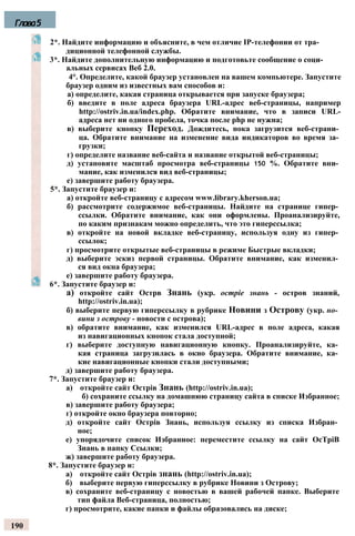 2*. Найдите информацию и объясните, в чем отличие IP-телефонии от тра­
диционной телефонной службы.
3*. Найдите дополнительную информацию и подготовьте сообщение о соци­
альных сервисах Веб 2.0.
4°. Определите, какой браузер установлен на вашем компьютере. Запустите
браузер одним из известных вам способов и:
а) определите, какая страница открывается при запуске браузера;
б) введите в поле адреса браузера URL-адрес веб-страницы, например
http://ostriv.in.ua/index.php. Обратите внимание, что в записи URL-
адреса нет ни одного пробела, точка после php не нужна;
в) выберите кнопку Переход. Дождитесь, пока загрузится веб-страни­
ца. Обратите внимание на изменение вида индикаторов во время за­
грузки;
г) определите название веб-сайта и название открытой веб-страницы;
д) установите масштаб просмотра веб-страницы 150 %. Обратите вни­
мание, как изменился вид веб-страницы;
е) завершите работу браузера.
5*. Запустите браузер и:
а) откройте веб-страницу с адресом www.library.kherson.ua;
б) рассмотрите содержимое веб-страницы. Найдите на странице гипер­
ссылки. Обратите внимание, как они оформлены. Проанализируйте,
по каким признакам можно определить, что это гиперссылка;
в) откройте на новой вкладке веб-страницу, используя одну из гипер­
ссылок;
г) просмотрите открытые веб-страницы в режиме Быстрые вкладки;
д) выберите эскиз первой страницы. Обратите внимание, как изменил­
ся вид окна браузера;
е) завершите работу браузера.
6*. Запустите браузер и:
а) откройте сайт Ocтрв Знань (укр. ocmpie знань - остров знаний,
http://ostriv.in.ua);
б) выберите первую гиперссылку в рубрике Новини з Острову (укр. но­
вини з острову - новости с острова);
в) обратите внимание, как изменился URL-адрес в поле адреса, какая
из навигационных кнопок стала доступной;
г) выберите доступную навигационную кнопку. Проанализируйте, ка­
кая страница загрузилась в окно браузера. Обратите внимание, ка­
кие навигационные кнопки стали доступными;
д) завершите работу браузера.
7*. Запустите браузер и:
а) откройте сайт Острів Знань (http://ostriv.in.ua);
б) сохраните ссылку на домашнюю страницу сайта в списке Избранное;
в) завершите работу браузера;
г) откройте окно браузера повторно;
д) откройте сайт Острів Знань, используя ссылку из списка Избран­
ное;
е) упорядочите список Избранное: переместите ссылку на сайт OcTpiB
Знань в папку Ссылки;
ж) завершите работу браузера.
8*. Запустите браузер и:
а) откройте сайт Ocтpiв знань (http://ostriv.in.ua);
б) выберите первую гиперссылку в рубрике Новини з Острову;
в) сохраните веб-страницу с новостью в вашей рабочей папке. Выберите
тип файла Веб-страница, полностью;
г) просмотрите, какие папки и файлы образовались на диске;
190
Глава5
 