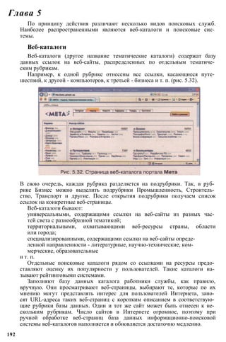 По принципу действия различают несколько видов поисковых служб.
Наиболее распространенными являются веб-каталоги и поисковые сис­
темы.
Веб-каталоги
Веб-каталоги (другое название тематические каталоги) содержат базу
данных ссылок на веб-сайты, распределенных по отдельным тематиче­
ским рубрикам.
Например, к одной рубрике отнесены все ссылки, касающиеся путе­
шествий, к другой - компьютеров, к третьей - бизнеса и т. п. (рис. 5.32).
Глава 5
В свою очередь, каждая рубрика разделяется на подрубрики. Так, в руб­
рике Бизнес можно выделить подрубрики Промышленность, Строитель­
ство, Транспорт и другие. После открытия подрубрики получаем список
ссылок на конкретные веб-страницы.
Веб-каталоги бывают:
универсальными, содержащими ссылки на веб-сайты из разных час­
тей света с разнообразной тематикой;
территориальными, охватывающими веб-ресурсы страны, области
или города;
специализированными, содержащими ссылки на веб-сайты опреде­
ленной направленности - литературные, научно-технические, ком­
мерческие, образовательные
и т. п.
Отдельные поисковые каталоги рядом со ссылками на ресурсы предо­
ставляют оценку их популярности у пользователей. Такие каталоги на­
зывают рейтинговыми системами.
Заполняют базу данных каталога работники службы, как правило,
вручную. Они просматривают веб-страницы, выбирают те, которые по их
мнению могут представлять интерес для пользователей Интернета, зано­
сят URL-адреса таких веб-страниц с коротким описанием в соответствую­
щие рубрики базы данных. Один и тот же сайт может быть отнесен к не­
скольким рубрикам. Число сайтов в Интернете огромное, поэтому при
ручной обработке веб-страниц база данных информационно-поисковой
системы веб-каталогов наполняется и обновляется достаточно медленно.
192
 