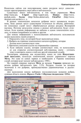 Владельцы сайтов для популяризации своих ресурсов могут самостоя­
тельно зарегистрировать свои сайты в веб-каталогах.
Существует много веб-каталогов, в том числе украинские Мета
(http://meta.ua), UAport (http://uaport.net), Пошук (http://www.
poshuk.com), Холмс (http://holms.ukrnet.net), UkraiNet (http://www.
ukrainet.com.ua/ukr) и т. д.
В разных тематических каталогах рубрики могут называться по-раз-
ному, базы данных могут существенно отличаться по объему, работника­
ми поисковых служб могут обрабатываться разные ресурсы Всемирной
паутины. Поэтому результаты поиска в разных веб-каталогах будут отли­
чаться. Если нужная информация не найдена в одном тематическом ката­
логе, то можно попробовать ее найти в другом.
Для поиска информации с использованием веб-каталога пользователю
нужно выполнить такой алгоритм:
1. Определить тему, по которой будет выполняться поиск.
2. Выбрать на странице тематического каталога рубрику, которая
больше всего соответствует теме.
3. Прочитать описания ссылок на открывшейся странице.
4. Если найдена ссылка, которая соответствует теме, то использовать
ее для открытия соответствующей веб-страницы, иначе - уточнить
тему и повторить поиск в этой или другой поисковой службе.
Рассмотрим, например, как осуществить поиск по теме Искусствен­
ный интеллект, используя тематический каталог украинского портала
Мета. Это одна из самых первых и наибольших в Украине поисковых
служб, которая ведет каталог веб-ресурсов с 1998 г.
На главной странице портала Мета на вкладке Украина приведен пе­
речень рубрик веб-каталога (рис. 5.33). Ресурсы, ссылки на которые
включены в эти рубрики, преимущественно украиноязычные и русско­
язычные.
Для выполнения поиска выбираем последовательно названия рубрик,
суживая область поиска: Наука и Учеба =>Научные дисциплины =$Точ-
Компьютерные сети
193
 
