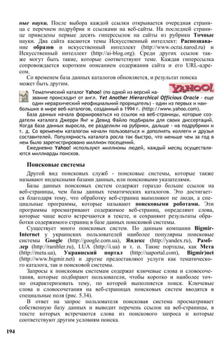 ные науки. После выбора каждой ссылки открывается очередная страни­
ца с перечнем подрубрик и ссылками на веб-сайты. На последней страни­
це приведены первые десять гиперссылок на сайты из рубрики Точные
науки. Два сайта касаются темы Искусственный интеллект: Распознава­
ние образов и искусственный интеллект (http://www.ocrai.narod.ru) и
Искусственный интеллект (http://ai-blog.org). Среди других ссылок так­
же могут быть такие, которые соответствуют теме. Каждая гиперссылка
сопровождается коротким описанием содержания сайта и его URL-адре­
сом.
может быть другим.
Со временем база данных каталогов обновляется, и результат поиска
Тематический каталог Yahoo! (по одной из версий на­
звание происходит от англ. Yet Another Hierarchical Officious Oracle - еще
один иерархический неофициальний прорицатель) - один из первых и наи­
больших в мире веб-каталогов, созданный в 1994 г. (http://www.yahoo.com).
База данных начала формироваться из ссылок на веб-страницы, которые соз­
датели каталога Джерри Янг и Девид Файло подбирали для своих диссертаций.
Когда база данных выросла, ее разделили на рубрики, дальше - на подрубрики и
т. д. Со временем каталогом начали пользоваться и дополнять коллеги и друзья
составителей. Популярность каталога росла так быстро, что меньше чем за год в
нем было зарегистрировано миллион посещений.
Ежедневно Yahoo! используют миллионы людей, каждый месяц осуществля­
ются миллиарды поисков.
Поисковые системы
Другой вид поисковых служб - поисковые системы, которые также
называют индексными базами данных, или поисковыми указателями.
Базы данных поисковых систем содержат гораздо больше ссылок на
веб-страницы, чем базы данных тематических каталогов. Это достигает­
ся благодаря тому, что обработку веб-страниц выполняют не люди, а спе­
циальные программы, которые называют поисковыми роботами. Эти
программы просматривают содержимое веб-страниц, определяют слова,
которые чаще всего встречаются в тексте, и сохраняют результаты обра­
ботки содержимого страниц в базе данных поисковой системы.
Существует много поисковых систем. По данным компании Bigmir-
Internet у украинских пользователей наиболее популярны поисковые
системы Google (http://google.com.ua), Яндекс (http://yandex.ru), Рамб­
лер (http://rambler.ru), I.UA (http://i.ua) и т. п. Такие порталы, как Мета
(http://meta.ua), Украинский портал (http://uaportal.com), Bigmir)net
(http://www.bigmir.net) и другие предоставляют услуги как тематическо­
го каталога, так и поисковой системы.
Запросы к поисковым системам содержат ключевые слова и словосоче­
тания, которые подбирают пользователи, чтобы коротко и наиболее точ­
но охарактеризовать тему, по которой выполняется поиск. Ключевые
слова и словосочетания на веб-страницах поисковых систем вводятся в
специальные поля (рис. 5.34).
В ответ на запрос пользователя поисковая система просматривает
собственную базу данных и выводит перечень ссылок на веб-страницы, в
тексте которых встречаются слова из поискового запроса и которые
соответствуют другим условиям поиска.
194
 