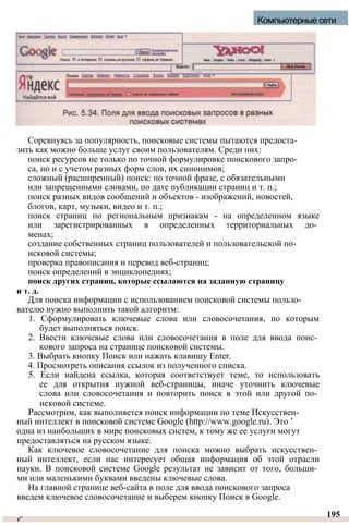 Соревнуясь за популярность, поисковые системы пытаются предоста-
зить как можно больше услуг своим пользователям. Среди них:
поиск ресурсов не только по точной формулировке поискового запро­
са, но и с учетом разных форм слов, их синонимов;
сложный (расширенный) поиск: по точной фразе, с обязательными
или запрещенными словами, по дате публикации страниц и т. п.;
поиск разных видов сообщений и объектов - изображений, новостей,
блогов, карт, музыки, видео и т. п.;
поиск страниц по региональным признакам - на определенном языке
или зарегистрированных в определенных территориальных до­
менах;
создание собственных страниц пользователей и пользовательской по­
исковой системы;
проверка правописания и перевод веб-страниц;
поиск определений в энциклопедиях;
поиск других страниц, которые ссылаются на заданную страницу
и т. д.
Для поиска информации с использованием поисковой системы пользо­
вателю нужно выполнить такой алгоритм:
1. Сформулировать ключевые слова или словосочетания, по которым
будет выполняться поиск.
2. Ввести ключевые слова или словосочетания в поле для ввода поис­
кового запроса на странице поисковой системы.
3. Выбрать кнопку Поиск или нажать клавишу Enter.
4. Просмотреть описания ссылок из полученного списка.
5. Если найдена ссылка, которая соответствует теме, то использовать
ее для открытия нужной веб-страницы, иначе уточнить ключевые
слова или словосочетания и повторить поиск в этой или другой по­
исковой системе.
Рассмотрим, как выполняется поиск информации по теме Искусствен­
ный интеллект в поисковой системе Google (http://www.google.ru). Это ’
одна из наибольших в мире поисковых систем, к тому же ее услуги могут
предоставляться на русском языке.
Как ключевое словосочетание для поиска можно выбрать искусствен­
ный интеллект, если нас интересует общая информация об этой отрасли
науки. В поисковой системе Google результат не зависит от того, больши­
ми или маленькими буквами введены ключевые слова.
На главной странице веб-сайта в поле для ввода поискового запроса
введем ключевое словосочетание и выберем кнопку Поиск в Google.
у*
195
Компьютерные сети
 