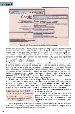 Глава 5
Менее чем за секунду в базе данных службы Google будет выполнен поиск
и откроется страница с результатами (рис. 5.35). На этой странице приво­
дится список гиперссылок, каждая из которых сопровождается фрагмен­
том содержимого веб-страницы. В нем выделены слова, которые входят в
поисковый запрос. Для каждой ссылки указан URL-адрес веб-страницы.
В отдельной строке отображается количество найденных ссылок, кото­
рые отвечают поисковому запросу.
Результаты поиска выводятся группами по 10 ссылок на страницу.
В начале списка размещены ссылки на те веб-страницы, в которых чаще
всего встречаются слова из поискового запроса или к которым больше
всего обращались пользователи. Таким образом, можно ожидать, что сре­
ди первых десяти ссылок будут такие, которые больше всего отвечают по­
желаниям пользователя. Перед гиперссылкой может быть указан тип до­
кумента: [PDF], [DOC], [RTF] и т. п. При выборе такой ссылки соответ­
ствующий документ может быть открыт или сохранен.
Количество найденных ссылок может быть большим, но это не означа­
ет, что все они соответствуют теме. Так, на отдельных веб-страницах, на
которые есть ссылка по поисковому запросу искусственный интеллект,
встречаются оба ключевых слова, но не обязательно, что в тексте они сто­
ят рядом. Возможно, на одной странице упоминается не искусственный
интеллект, а искусственный газон и
интеллект нации и т. п.
Для перехода на другую страницу с
результатами поиска следует выбрать ее
номер в списке номеров или ссылку Сле­
дующая в нижней части страницы (рис.
5.36).
Если результаты поиска не содержат нужной информации, то это зна­
чит, что пользователь неудачно сформулировал поисковый запрос или у
поисковой службы недостаточная база данных.
196
 