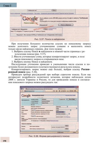 При получении большого количества ссылок по поисковому запросу
можно дополнить запрос уточняющими словами и выполнить поиск
только среди найденных страниц. Для этого нужно:
1. Выбрать ссылку Поиск в найденном в нижней части страницы с ре­
зультатами поиска (рис. 5.37).
2. Ввести уточняющие слова, которые конкретизируют запрос, в поле
ввода поискового запроса в открывшемся окне.
3. Выбрать кнопку Поиск в найденном.
Последующие уточнения приводят к уменьшению числа ссылок и по­
лучению более релевантного (соответствующего) результата поиска.
Конкретизировать запрос можно еще больше, выбрав ссылку Расши­
ренный поиск (рис. 5.38).
Приведем пример рассуждений при выборе стратегии поиска. Если нас
интересуют подробности солнечного затмения, которое наблюдали летом
2008 г. жители Украины и России, то для проведения поиска и составле­
ния поискового запроса можно рассуждать так:
Глава 5
198
 