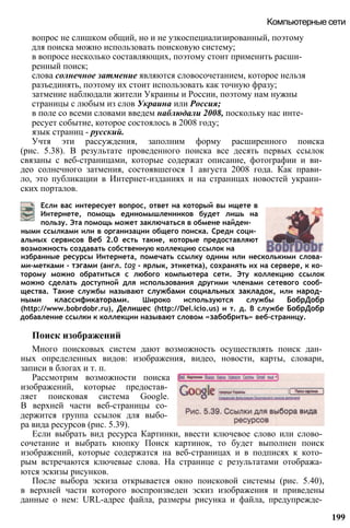 вопрос не слишком общий, но и не узкоспециализированный, поэтому
для поиска можно использовать поисковую систему;
в вопросе несколько составляющих, поэтому стоит применить расши­
ренный поиск;
слова солнечное затмение являются словосочетанием, которое нельзя
разъединять, поэтому их стоит использовать как точную фразу;
затмение наблюдали жители Украины и России, поэтому нам нужны
страницы с любым из слов Украина или Россия;
в поле со всеми словами введем наблюдали 2008, поскольку нас инте­
ресует событие, которое состоялось в 2008 году;
язык страниц - русский.
Учтя эти рассуждения, заполним форму расширенного поиска
(рис. 5.38). В результате проведенного поиска все десять первых ссылок
связаны с веб-страницами, которые содержат описание, фотографии и ви­
део солнечного затмения, состоявшегося 1 августа 2008 года. Как прави­
ло, это публикации в Интернет-изданиях и на страницах новостей украин­
ских порталов.
Компьютерные сети
Если вас интересует вопрос, ответ на который вы ищете в
Интернете, помощь единомышленников будет лишь на
пользу. Эта помощь может заключаться в обмене найден­
ными ссылками или в организации общего поиска. Среди соци­
альных сервисов Веб 2.0 есть такие, которые предоставляют
возможность создавать собственную коллекцию ссылок на
избранные ресурсы Интернета, помечать ссылку одним или несколькими слова­
ми-метками - тэгами (англ. tag - ярлык, этикетка), сохранять их на сервере, к ко­
торому можно обратиться с любого компьютера сети. Эту коллекцию ссылок
можно сделать доступной для использования другими членами сетевого сооб­
щества. Такие службы называют службами социальных закладок, или народ­
ными классификаторами. Широко используются службы БобрДобр
(http://www.bobrdobr.ru), Делишес (http://Del.icio.us) и т. д. В службе БобрДобр
добавление ссылки к коллекции называют словом «забобрить» веб-страницу.
Поиск изображений
Много поисковых систем дают возможность осуществлять поиск дан­
ных определенных видов: изображения, видео, новости, карты, словари,
записи в блогах и т. п.
Рассмотрим возможности поиска
изображений, которые предостав­
ляет поисковая система Google.
В верхней части веб-страницы со­
держится группа ссылок для выбо­
ра вида ресурсов (рис. 5.39).
Если выбрать вид ресурса Картинки, ввести ключевое слово или слово­
сочетание и выбрать кнопку Поиск картинок, то будет выполнен поиск
изображений, которые содержатся на веб-страницах и в подписях к кото­
рым встречаются ключевые слова. На странице с результатами отобража­
ются эскизы рисунков.
После выбора эскиза открывается окно поисковой системы (рис. 5.40),
в верхней части которого воспроизведен эскиз изображения и приведены
данные о нем: URL-адрес файла, размеры рисунка и файла, предупрежде­
199
 
